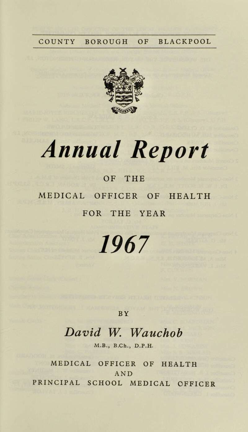 COUNTY BOROUGH OF BLACKPOOL Annual Report OF THE MEDICAL OFFICER OF HEALTH FOR THE YEAR 1967 BY David W. Wauchob M.B.j B.Ch.j D.P.H. MEDICAL OFFICER OF HEALTH AND PRINCIPAL SCHOOL MEDICAL OFFICER