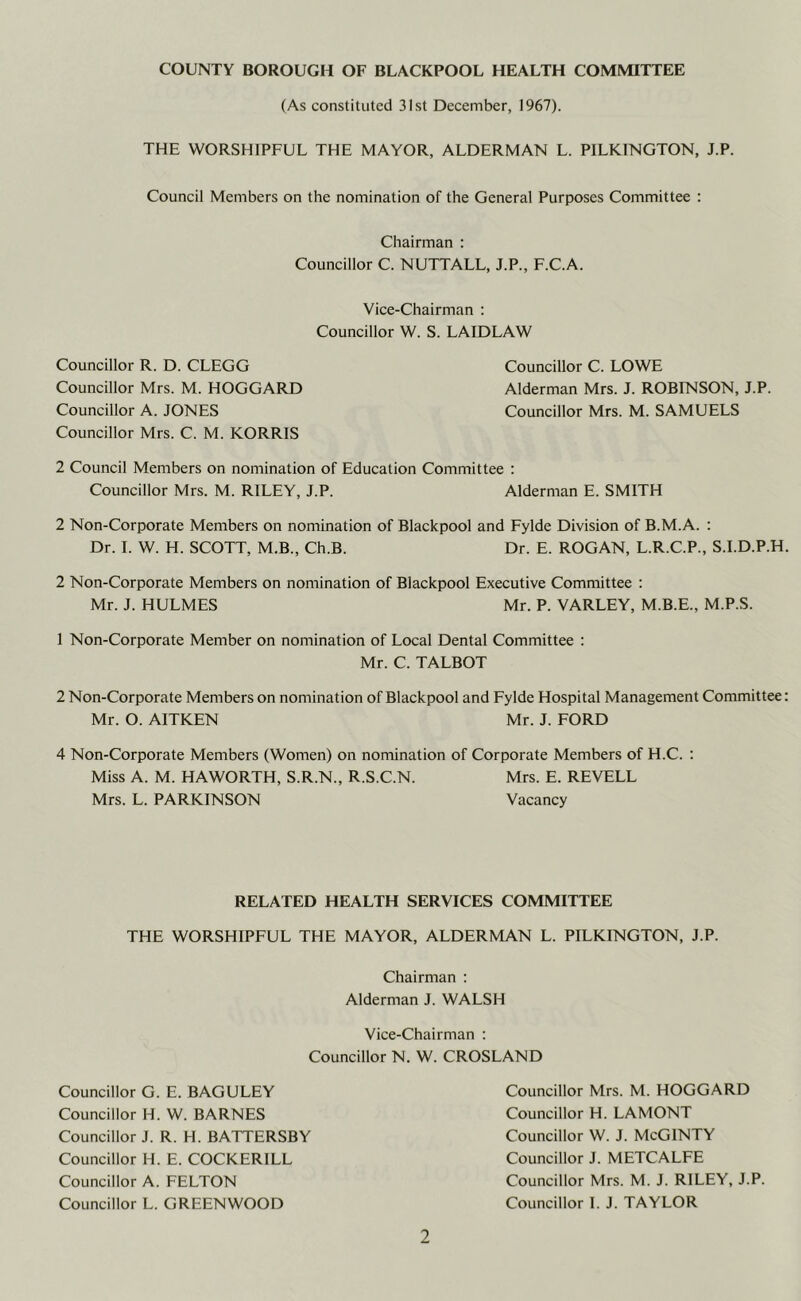 COUNTY BOROUGH OF BLACKPOOL HEALTH COMMITTEE (As constituted 31st December, 1967). THE WORSHIPFUL THE MAYOR, ALDERMAN L. PILKINGTON, J.P. Council Members on the nomination of the General Purposes Committee : Chairman : Councillor C. NUTTALL, J.P., F.C.A. Vice-Chairman : Councillor W. S. LA ID LAW Councillor R. D. CLEGG Councillor C. LOWE Councillor Mrs. M. HOGGARD Alderman Mrs. J. ROBINSON, J.P. Councillor A. JONES Councillor Mrs. M. SAMUELS Councillor Mrs. C. M. KORRIS 2 Council Members on nomination of Education Committee : Councillor Mrs. M. RILEY, J.P. Alderman E. SMITH 2 Non-Corporate Members on nomination of Blackpool and Fylde Division of B.M.A. : Dr. I. W. H. SCOTT, M.B., Ch.B. Dr. E. ROGAN, L.R.C.P., S.I.D.P.H. 2 Non-Corporate Members on nomination of Blackpool Executive Committee : Mr. J. HULMES Mr. P. VARLEY, M.B.E., M.P.S. 1 Non-Corporate Member on nomination of Local Dental Committee : Mr. C. TALBOT 2 Non-Corporate Members on nomination of Blackpool and Fylde Hospital Management Committee: Mr. O. AITKEN Mr. J. FORD 4 Non-Corporate Members (Women) on nomination of Corporate Members of H.C. : Miss A. M. HAWORTH, S.R.N., R.S.C.N. Mrs. E. REVELL Mrs. L. PARKINSON Vacancy RELATED HEALTH SERVICES COMMITTEE THE WORSHIPFUL THE MAYOR, ALDERMAN L. PILKINGTON, J.P. Chairman : Alderman J. WALSH Vice-Chairman : Councillor N. W. CROSLAND Councillor G. E. BAGULEY Councillor H. W. BARNES Councillor J. R. H. BATTERSBY Councillor H. E. COCKERILL Councillor A. FELTON Councillor L. GREENWOOD Councillor Mrs. M. HOGGARD Councillor H. LAMONT Councillor W. J. McGINTY Councillor J. METCALFE Councillor Mrs. M. J. RILEY, J.P. Councillor I. J. TAYLOR