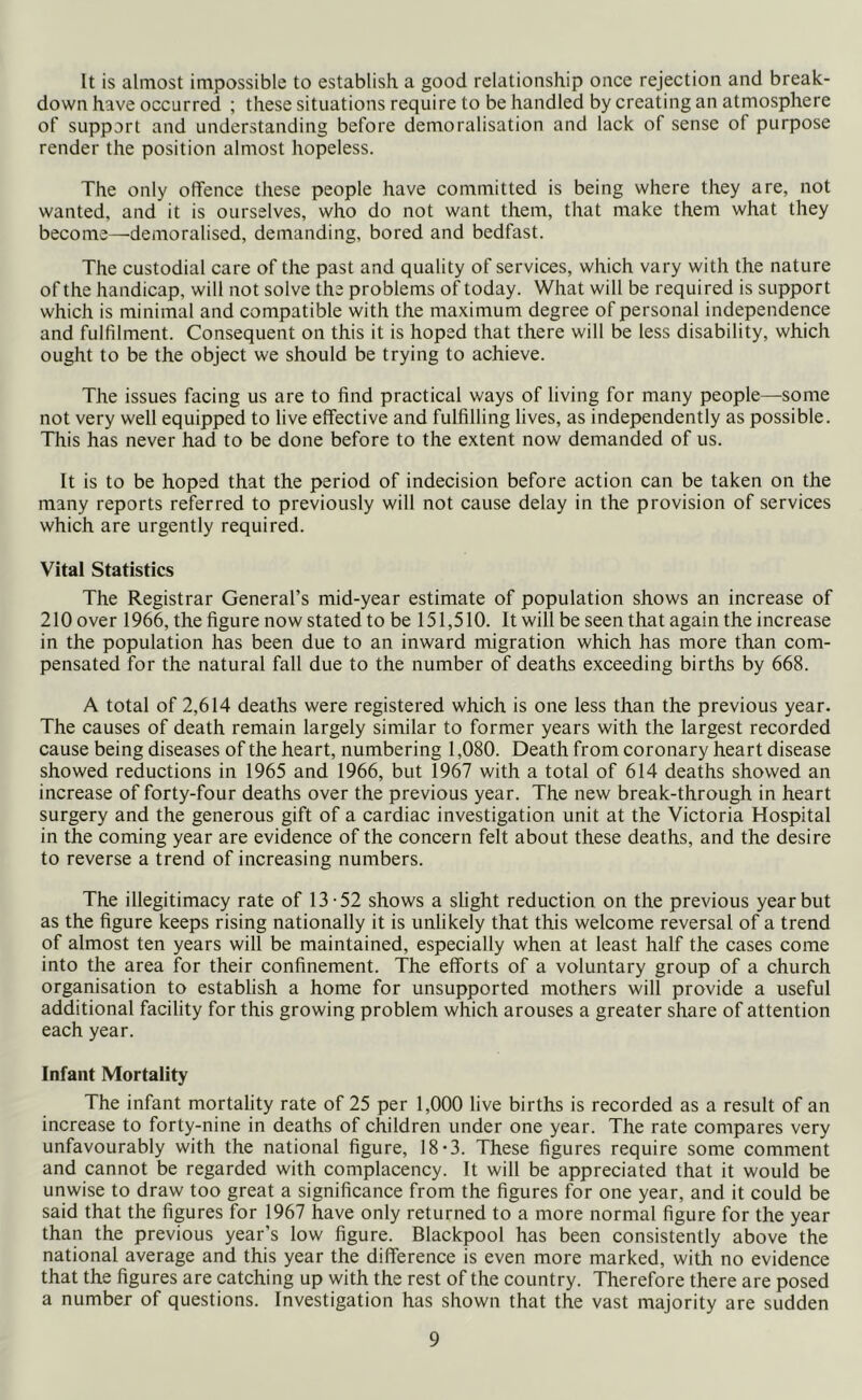 It is almost impossible to establish a good relationship once rejection and break- down have occurred ; these situations require to be handled by creating an atmosphere of support and understanding before demoralisation and lack of sense of purpose render the position almost hopeless. The only offence these people have committed is being where they are, not wanted, and it is ourselves, who do not want them, that make them what they become—demoralised, demanding, bored and bedfast. The custodial care of the past and quality of services, which vary with the nature of the handicap, will not solve the problems of today. What will be required is support which is minimal and compatible with the maximum degree of personal independence and fulfilment. Consequent on this it is hoped that there will be less disability, which ought to be the object we should be trying to achieve. The issues facing us are to find practical ways of living for many people—some not very well equipped to live effective and fulfilling lives, as independently as possible. This has never had to be done before to the extent now demanded of us. It is to be hoped that the period of indecision before action can be taken on the many reports referred to previously will not cause delay in the provision of services which are urgently required. Vital Statistics The Registrar General’s mid-year estimate of population shows an increase of 210 over 1966, the figure now stated to be 151,510. It will be seen that again the increase in the population has been due to an inward migration which has more than com- pensated for the natural fall due to the number of deaths exceeding births by 668. A total of 2,614 deaths were registered which is one less than the previous year. The causes of death remain largely similar to former years with the largest recorded cause being diseases of the heart, numbering 1,080. Death from coronary heart disease showed reductions in 1965 and 1966, but 1967 with a total of 614 deaths showed an increase of forty-four deaths over the previous year. The new break-through in heart surgery and the generous gift of a cardiac investigation unit at the Victoria Hospital in the coming year are evidence of the concern felt about these deaths, and the desire to reverse a trend of increasing numbers. The illegitimacy rate of 13-52 shows a slight reduction on the previous year but as the figure keeps rising nationally it is unlikely that this welcome reversal of a trend of almost ten years will be maintained, especially when at least half the cases come into the area for their confinement. The efforts of a voluntary group of a church organisation to establish a home for unsupported mothers will provide a useful additional facility for this growing problem which arouses a greater share of attention each year. Infant Mortality The infant mortality rate of 25 per 1,000 live births is recorded as a result of an increase to forty-nine in deaths of children under one year. The rate compares very unfavourably with the national figure, 18-3. These figures require some comment and cannot be regarded with complacency. It will be appreciated that it would be unwise to draw too great a significance from the figures for one year, and it could be said that the figures for 1967 have only returned to a more normal figure for the year than the previous year’s low figure. Blackpool has been consistently above the national average and this year the difference is even more marked, with no evidence that the figures are catching up with the rest of the country. Therefore there are posed a number of questions. Investigation has shown that the vast majority are sudden