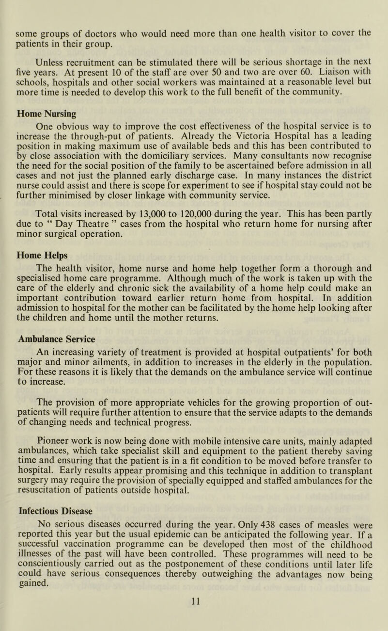 some groups of doctors who would need more than one health visitor to cover the patients in their group. Unless recruitment can be stimulated there will be serious shortage in the next five years. At present 10 of the staff are over 50 and two are over 60. Liaison with schools, hospitals and other social workers was maintained at a reasonable level but more time is needed to develop this work to the full benefit of the community. Home Nursing One obvious way to improve the cost effectiveness of the hospital service is to increase the through-put of patients. Already the Victoria Hospital has a leading position in making maximum use of available beds and this has been contributed to by close association with the domiciliary services. Many consultants now recognise the need for the social position of the family to be ascertained before admission in all cases and not just the planned early discharge case. In many instances the district nurse could assist and there is scope for experiment to see if hospital stay could not be further minimised by closer linkage with community service. Total visits increased by 13,000 to 120,000 during the year. This has been partly due to “ Day Theatre ” cases from the hospital who return home for nursing after minor surgical operation. Home Helps The health visitor, home nurse and home help together form a thorough and specialised home care programme. Although much of the work is taken up with the care of the elderly and chronic sick the availability of a home help could make an important contribution toward earlier return home from hospital. In addition admission to hospital for the mother can be facilitated by the home help looking after the children and home until the mother returns. Ambulance Service An increasing variety of treatment is provided at hospital outpatients’ for both major and minor ailments, in addition to increases in the elderly in the population. For these reasons it is likely that the demands on the ambulance service will continue to increase. The provision of more appropriate vehicles for the growing proportion of out- patients will require further attention to ensure that the service adapts to the demands of changing needs and technical progress. Pioneer work is now being done with mobile intensive care units, mainly adapted ambulances, which take specialist skill and equipment to the patient thereby saving time and ensuring that the patient is in a fit condition to be moved before transfer to hospital. Early results appear promising and this technique in addition to transplant surgery may require the provision of specially equipped and staffed ambulances for the resuscitation of patients outside hospital. Infectious Disease No serious diseases occurred during the year. Only 438 cases of measles were reported this year but the usual epidemic can be anticipated the following year. If a successful vaccination programme can be developed then most of the childhood illnesses of the past will have been controlled. These programmes will need to be conscientiously carried out as the postponement of these conditions until later life could have serious consequences thereby outweighing the advantages now being gained.
