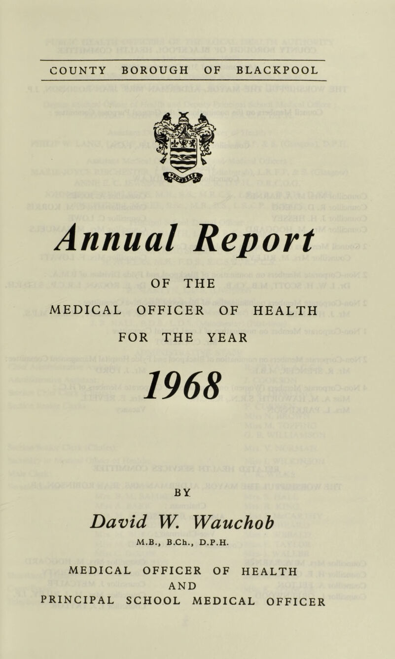 COUNTY BOROUGH OF BLACKPOOL Annual Report OF THE MEDICAL OFFICER OF HEALTH FOR THE YEAR 1968 BY David W. Wauchob M.B„ B.Ch., D.P.H. MEDICAL OFFICER OF HEALTH AND PRINCIPAL SCHOOL MEDICAL OFFICER