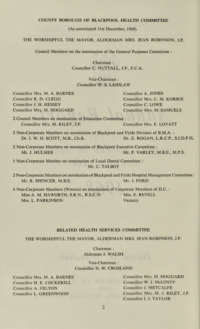 COUNTY BOROUGH OF BLACKPOOL HEALTH COMMITTEE (As constituted 31st December, 1968). THE WORSHIPFUL THE MAYOR, ALDERMAN MRS. JEAN ROBINSON, J.P. Council Members on the nomination of the General Purposes Committee : Chairman : Councillor C. NUTTALL, J.P., F.C.A. Vice-Chairman : Councillor W. S. LAIDLAW Councillor Mrs. M. A. BARNES Councillor R. D. CLEGG Councillor J. H. HESSEY Councillor Mrs. M. HOGGARD Councillor A. JONES Councillor Mrs. C. M. KORRIS Councillor C. LOWE Councillor Mrs. M. SAMUELS 2 Council Members on nomination of Education Committee : Councillor Mrs. M. RILEY, J.P. Councillor Mrs. F. LOVATT 2 Non-Corporate Members on nomination of Blackpool and Fylde Division of B.M.A. : Dr. I. W. H. SCOTT, M.B., Ch.B. Dr. E. ROGAN, L.R.C.P., S.I.D.P.H 2 Non-Corporate Members on nomination of Blackpool Executive Committee : Mr. J. HULMES Mr. P. VARLEY, M.B.E., M.P.S. 1 Non-Corporate Member on nomination of Local Dental Committee ; Mr. C. TALBOT 2 Non-Corporate Members on nomination of Blackpool and Fylde Hospital Management Committee Mr. R. SPENCER, M.B.E. Mr. J. FORD 4 Non-Corporate Members (Women) on nomination of Corporate Members of H.C. ; Miss A. M. HAWORTH, S.R.N., R.S.C.N. Mrs. E. REVELL Mrs. L. PARKINSON Vacancy RELATED HEALTH SERVICES COMMITTEE THE WORSHIPFUL THE MAYOR, ALDERMAN MRS. JEAN ROBINSON, J.P. Chairman ; Alderman J. WALSH Vice-Chairman : Councillor N. W. CROSLAND Councillor Mrs. M. HOGGARD Councillor W. J. McGINTY Councillor J. METCALFE Councillor Mrs. M. J. RILEY, J.P. Councillor I. J. TAYLOR Councillor Mrs. M. A. BARNES Councillor H. E. COCKERILL Councillor A. FELTON Councillor L. GREENWOOD
