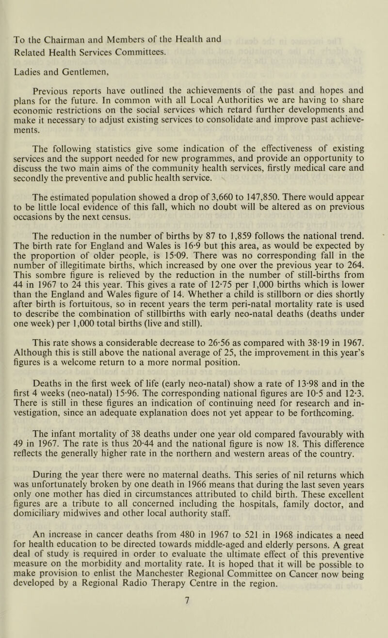 To the Chairman and Members of the Health and Related Health Services Committees. Ladies and Gentlemen, Previous reports have outlined the achievements of the past and hopes and plans for the future. In common with all Local Authorities we are having to share economic restrictions on the social services which retard further developments and make it necessary to adjust existing services to consolidate and improve past achieve- ments. The following statistics give some indication of the effectiveness of existing services and the support needed for new programmes, and provide an opportunity to discuss the two main aims of the community health services, firstly medical care and secondly the preventive and public health service. The estimated population showed a drop of 3,660 to 147,850. There would appear to be little local evidence of this fall, which no doubt will be altered as on previous occasions by the next census. The reduction in the number of births by 87 to 1,859 follows the national trend. The birth rate for England and Wales is 16-9 but this area, as would be expected by the proportion of older people, is 15-09. There was no corresponding fall in the number of illegitimate births, which increased by one over the previous year to 264. This sombre figure is relieved by the reduction in the number of still-births from 44 in 1967 to 24 this year. This gives a rate of 12-75 per 1,000 births which is lower than the England and Wales figure of 14. Whether a child is stillborn or dies shortly after birth is fortuitous, so in recent years the term peri-natal mortality rate is used to describe the combination of stillbirths with early neo-natal deaths (deaths under one week) per 1,000 total births (live and still). This rate shows a considerable decrease to 26-56 as compared with 38-19 in 1967. Although this is still above the national average of 25, the improvement in this year’s figures is a welcome return to a more normal position. Deaths in the first week of life (early neo-natal) show a rate of 13-98 and in the first 4 weeks (neo-natal) 15-96. The corresponding national figures are 10-5 and 12-3. There is still in these figures an indication of continuing need for research and in- vestigation, since an adequate explanation does not yet appear to be forthcoming. The infant mortality of 38 deaths under one year old compared favourably with 49 in 1967. The rate is thus 20-44 and the national figure is now 18. This difference reflects the generally higher rate in the northern and western areas of the country. During the year there were no maternal deaths. This series of nil returns which was unfortunately broken by one death in 1966 means that during the last seven years only one mother has died in circumstances attributed to child birth. These excellent figures are a tribute to all concerned including the hospitals, family doctor, and domiciliary midwives and other local authority staff. An increase in cancer deaths from 480 in 1967 to 521 in 1968 indicates a need for health education to be directed towards middle-aged and elderly persons. A great deal of study is required in order to evaluate the ultimate effect of this preventive measure on the morbidity and mortality rate. It is hoped that it will be possible to make provision to enlist the Manchester Regional Committee on Cancer now being developed by a Regional Radio Therapy Centre in the region.