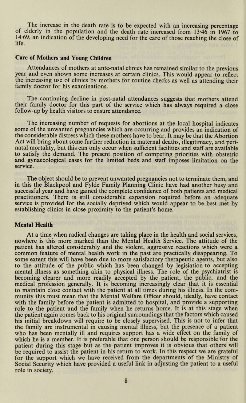 The increase in the death rate is to be expected with an increasing percentage of elderly in the population and the death rate increased from 13-46 in 1967 to 14-69, an indication of the developing need for the care of those reaching the close of life. Care of Mothers and Young Children Attendances of mothers at ante-natal clinics has remained similar to the previous year and even shown some increases at certain clinics. This would appear to reflect the increasing use of clinics by mothers for routine checks as well as attending their family doctor for his examinations. The continuing decline in post-natal attendances suggests that mothers attend their family doctor for this part of the service which has always required a close follow-up by health visitors to ensure attendance. The increasing number of requests for abortions at the local hospital indicates some of the unwanted pregnancies which are occurring and provides an indication of the considerable distress which these mothers have to bear. It may be that the Abortion Act will bring about some further reduction in maternal deaths, illegitimacy, and peri- natal mortality, but this can only occur when sufficient facilities and staff are available to satisfy the demand. The present position of competing priorities with obstetric and gynaecological cases for the limited beds and staff imposes limitation on the service. The object should be to prevent unwanted pregnancies not to terminate them, and in this the Blackpool and Fylde Family Planning Clinic have had another busy and successful year and have gained the complete confidence of both patients and medical practitioners. There is still considerable expansion required before an adequate service is provided for the socially deprived which would appear to be best met by establishing clinics in close proximity to the patient’s home. Mental Health At a time when radical changes are taking place in the health and social services, nowhere is this more marked than the Mental Health Service. The attitude of the patient has altered considerably and the violent, aggressive reactions which were a common feature of mental health work in the past are practically disappearing. To some extent this will have been due to more satisfactory therapeutic agents, but also to the attitude of the public which has been changed by legisiation to accepting mental illness as something akin to physical illness. The role of the psychiatrist is becoming clearer and more readily accepted by the patient, the public, and the medical profession generally. It is becoming increasingly clear that it is essential to maintain close contact with the patient at all times during his illness. In the com- munity this must mean that the Mental Welfare Officer should, ideally, have contact with the family before the patient is admitted to hospital, and provide a supporting role to the patient and the family when he returns home. It is at this stage when the patient again comes back to his original surroundings that the factors which caused his initial breakdown will require to be closely supervised. This is not to infer that the family are instrumental in causing mental illness, but the presence of a patient who has been mentally ill and requires support has a wide effect on the family of which he is a member. It is preferable that one person should be responsible for the patient during this stage but as the patient improves it is obvious that others will be required to assist the patient in his return to work. In this respect we are grateful for the support which we have received from the departments of the Ministry of Social Security which have provided a useful link in adjusting the patient to a useful role in society.