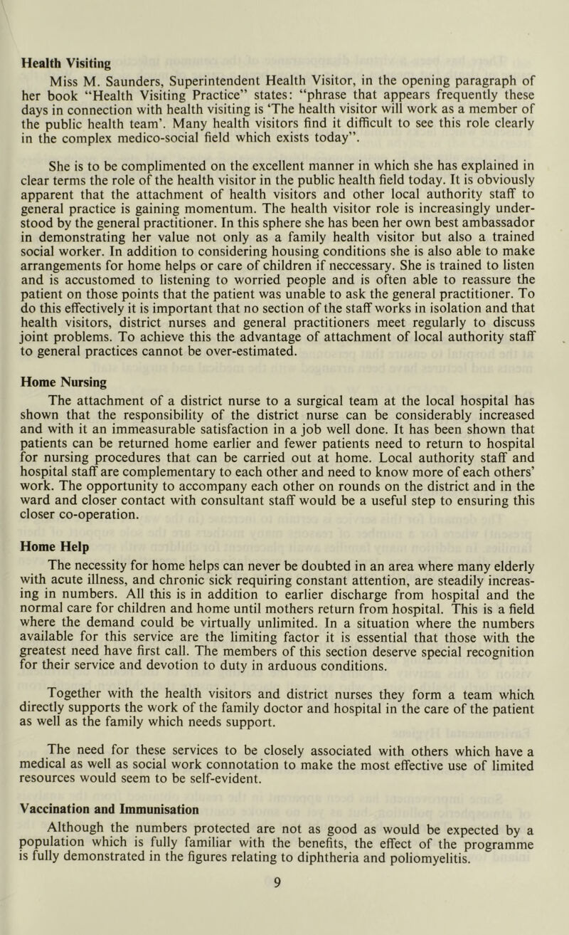 Health Visiting Miss M. Saunders, Superintendent Health Visitor, in the opening paragraph of her book “Health Visiting Practice” states: “phrase that appears frequently these days in connection with health visiting is ‘The health visitor will work as a member of the public health team’. Many health visitors find it difficult to see this role clearly in the complex medico-social field which exists today”. She is to be complimented on the excellent manner in which she has explained in clear terms the role of the health visitor in the public health field today. It is obviously apparent that the attachment of health visitors and other local authority staff to general practice is gaining momentum. The health visitor role is increasingly under- stood by the general practitioner. In this sphere she has been her own best ambassador in demonstrating her value not only as a family health visitor but also a trained social worker. In addition to considering housing conditions she is also able to make arrangements for home helps or care of children if neccessary. She is trained to listen and is accustomed to listening to worried people and is often able to reassure the patient on those points that the patient was unable to ask the general practitioner. To do this effectively it is important that no section of the staff works in isolation and that health visitors, district nurses and general practitioners meet regularly to discuss joint problems. To achieve this the advantage of attachment of local authority staff to general practices cannot be over-estimated. Home Nursing The attachment of a district nurse to a surgical team at the local hospital has shown that the responsibility of the district nurse can be considerably increased and with it an immeasurable satisfaction in a job well done. It has been shown that patients can be returned home earlier and fewer patients need to return to hospital for nursing procedures that can be carried out at home. Local authority staff and hospital staff are complementary to each other and need to know more of each others’ work. The opportunity to accompany each other on rounds on the district and in the ward and closer contact with consultant staff would be a useful step to ensuring this closer co-operation. Home Help The necessity for home helps can never be doubted in an area where many elderly with acute illness, and chronic sick requiring constant attention, are steadily increas- ing in numbers. All this is in addition to earlier discharge from hospital and the normal care for children and home until mothers return from hospital. This is a field where the demand could be virtually unlimited. In a situation where the numbers available for this service are the limiting factor it is essential that those with the greatest need have first call. The members of this section deserve special recognition for their service and devotion to duty in arduous conditions. Together with the health visitors and district nurses they form a team which directly supports the work of the family doctor and hospital in the care of the patient as well as the family which needs support. The need for these services to be closely associated with others which have a medical as well as social work connotation to make the most effective use of limited resources would seem to be self-evident. Vaccination and Immunisation Although the numbers protected are not as good as would be expected by a population which is fully familiar with the benefits, the effect of the programme is fully demonstrated in the figures relating to diphtheria and poliomyelitis.