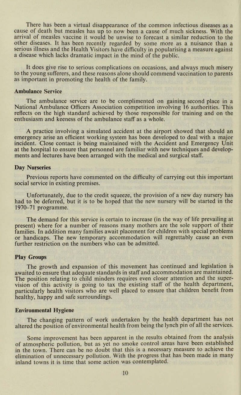 There has been a virtual disappearance of the common infectious diseases as a cause of death but measles has up to now been a cause of much sickness. With the arrival of measles vaccine it would be unwise to forecast a similar reduction to the other diseases. It has been recently regarded by some more as a nuisance than a serious illness and the Health Visitors have difficulty in popularising a measure against a disease which lacks dramatic impact in the mind of the public. It does give rise to serious complications on occasions, and always much misery to the young sufferers, and these reasons alone should commend vaccination to parents as important in promoting the health of the family. Ambulance Service The ambulance service are to be complimented on gaining second place in a National Ambulance Officers Association competition involving 16 authorities. This reflects on the high standard achieved by those responsible for training and on the enthusiasm and keeness of the ambulance staff as a whole. A practice involving a simulated accident at the airport showed that should an emergency arise an efficient working system has been developed to deal with a major incident. Close contact is being maintained with the Accident and Emergency Unit at the hospital to ensure that personnel are familiar with new techniques and develop- ments and lectures have been arranged with the medical and surgical staff. Day Nurseries Previous reports have commented on the difficulty of carrying out this important social service in existing premises. Unfortunately, due to the credit squeeze, the provision of a new day nursei^ has had to be deferred, but it is to be hoped that the new nursery will be started in the 1970-71 programme. The demand for this service is certain to increase (in the way of life prevailing at present) where for a number of reasons many mothers are the sole support of their families. In addition many families await placement for children with special problems or handicaps. The new temporary accommodation will regrettably cause an even further restriction on the numbers who can be admitted. Play Groups The growth and expansion of this movement has continued and legislation is awaited to ensure that adequate standards in staff and accommodation are maintained. The position relating to child minders requires even closer attention and the super- vision of this activity is going to tax the existing staff of the health department, particularly health visitors who are well placed to ensure that children benefit from healthy, happy and safe surroundings. Environmental Hygiene The changing pattern of work undertaken by the health department has not altered the position of environmental health from being the lynch pin of all the services. Some improvement has been apparent in the results obtained from the analysis of atmospheric pollution, but as yet no smoke control areas have been established in the town. There can be no doubt that this is a necessary measure to achieve the elimination of unnecessary pollution. With the progress that has been made in many inland towns it is time that some action was contemplated.