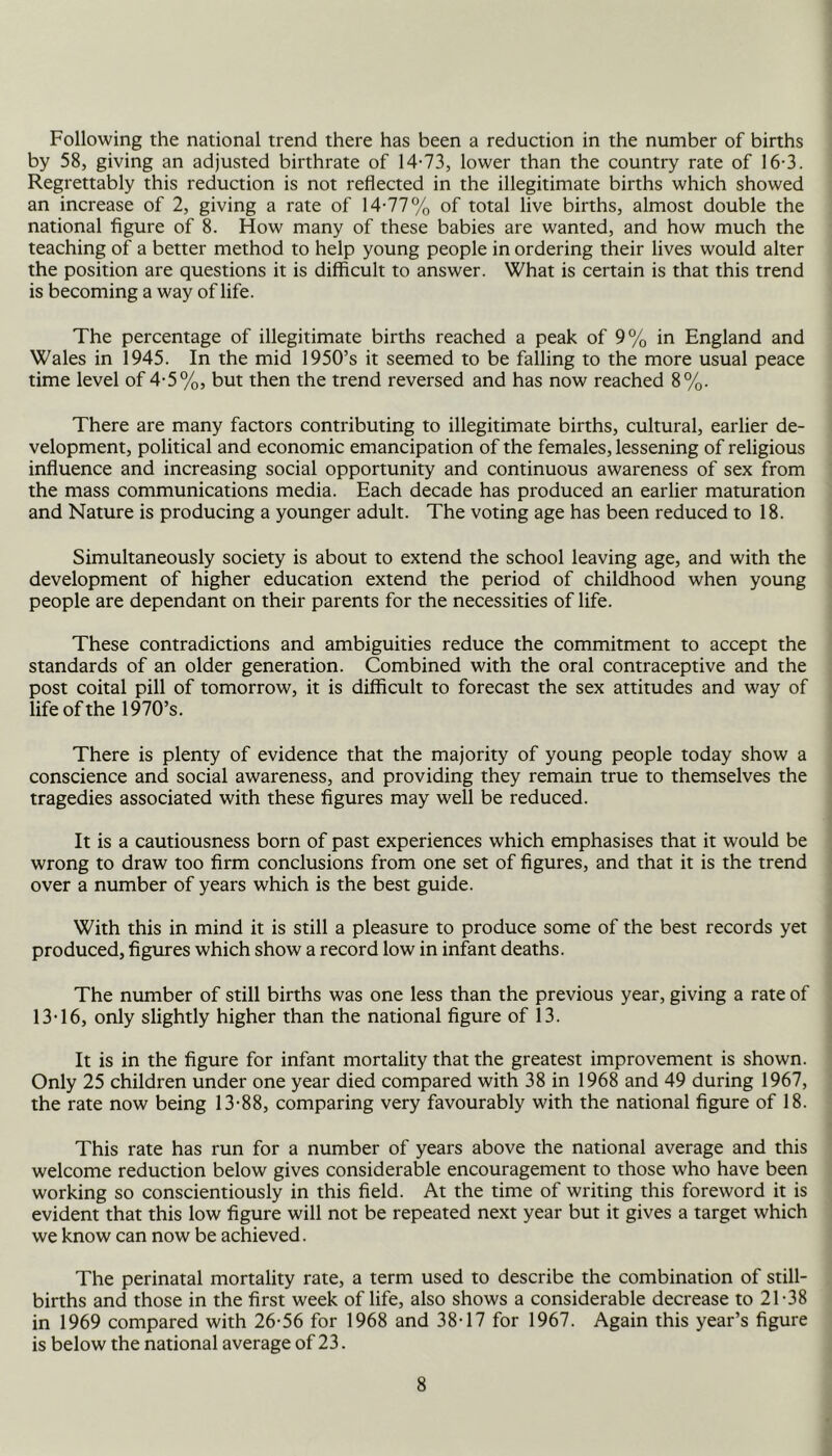 Following the national trend there has been a reduction in the number of births by 58, giving an adjusted birthrate of 14-73, lower than the country rate of 16-3. Regrettably this reduction is not reflected in the illegitimate births which showed an increase of 2, giving a rate of 14-77% of total live births, almost double the national figure of 8. How many of these babies are wanted, and how much the teaching of a better method to help young people in ordering their lives would alter the position are questions it is difficult to answer. What is certain is that this trend is becoming a way of life. The percentage of illegitimate births reached a peak of 9% in England and Wales in 1945. In the mid 1950’s it seemed to be falling to the more usual peace time level of 4-5%, but then the trend reversed and has now reached 8%. There are many factors contributing to illegitimate births, cultural, earlier de- velopment, political and economic emancipation of the females, lessening of religious influence and increasing social opportunity and continuous awareness of sex from the mass communications media. Each decade has produced an earlier maturation and Nature is producing a younger adult. The voting age has been reduced to 18. Simultaneously society is about to extend the school leaving age, and with the development of higher education extend the period of childhood when young people are dependant on their parents for the necessities of life. These contradictions and ambiguities reduce the commitment to accept the standards of an older generation. Combined with the oral contraceptive and the post coital pill of tomorrow, it is difficult to forecast the sex attitudes and way of life of the 1970’s. There is plenty of evidence that the majority of young people today show a conscience and social awareness, and providing they remain true to themselves the tragedies associated with these figures may well be reduced. It is a cautiousness born of past experiences which emphasises that it would be wrong to draw too firm conclusions from one set of figures, and that it is the trend over a number of years which is the best guide. With this in mind it is still a pleasure to produce some of the best records yet produced, figures which show a record low in infant deaths. The number of still births was one less than the previous year, giving a rate of 13-16, only slightly higher than the national figure of 13. It is in the figure for infant mortality that the greatest improvement is shown. Only 25 children under one year died compared with 38 in 1968 and 49 during 1967, the rate now being 13-88, comparing very favourably with the national figure of 18. This rate has run for a number of years above the national average and this welcome reduction below gives considerable encouragement to those who have been working so conscientiously in this field. At the time of writing this foreword it is evident that this low figure will not be repeated next year but it gives a target which we know can now be achieved. The perinatal mortality rate, a term used to describe the combination of still- births and those in the first week of life, also shows a considerable decrease to 21-38 in 1969 compared with 26-56 for 1968 and 38-17 for 1967. Again this year’s figure is below the national average of 23.