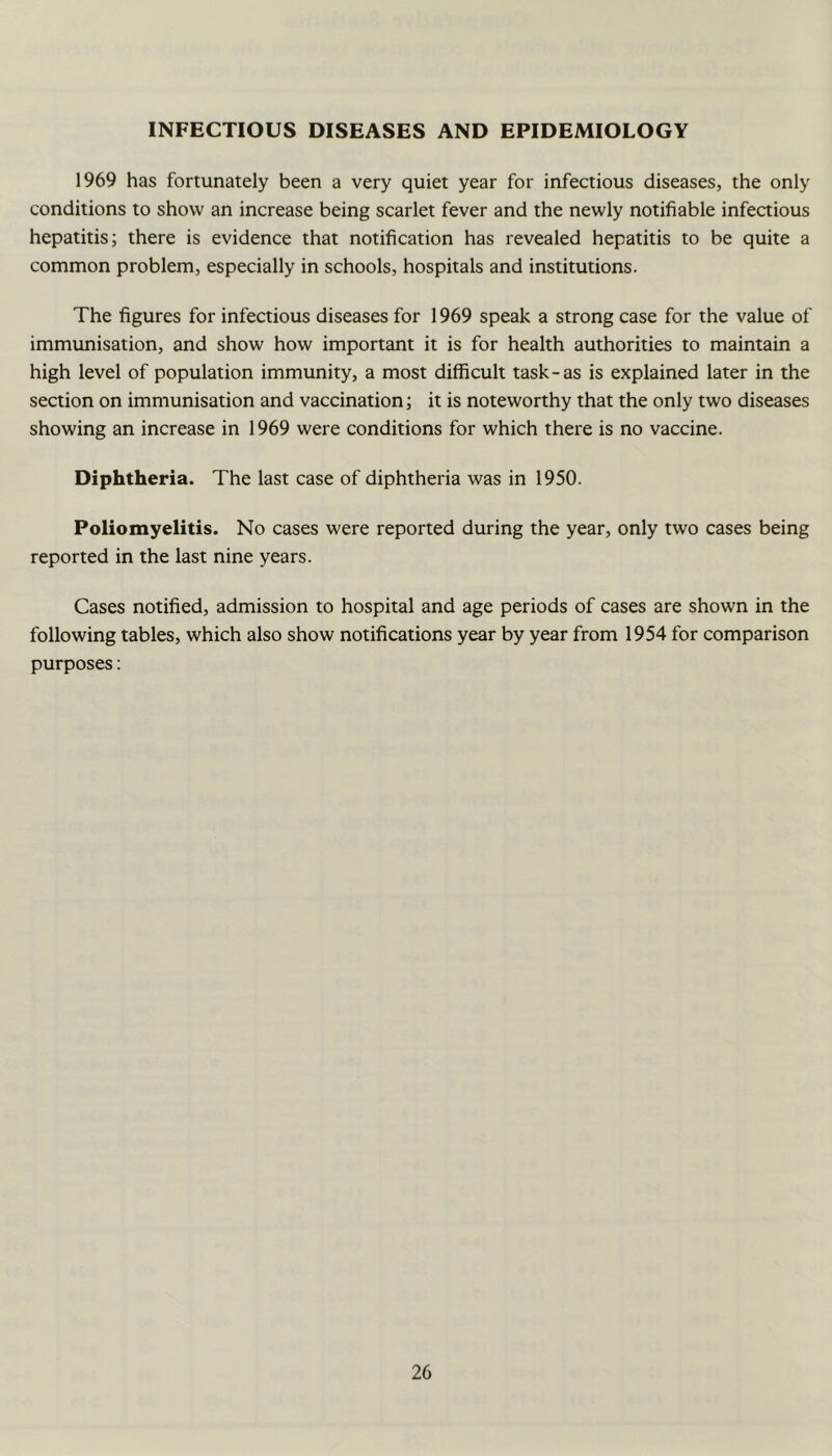 INFECTIOUS DISEASES AND EPIDEMIOLOGY 1969 has fortunately been a very quiet year for infectious diseases, the only conditions to show an increase being scarlet fever and the newly notifiable infectious hepatitis; there is evidence that notification has revealed hepatitis to be quite a common problem, especially in schools, hospitals and institutions. The figures for infectious diseases for 1969 speak a strong case for the value of immunisation, and show how important it is for health authorities to maintain a high level of population immunity, a most difficult task-as is explained later in the section on immunisation and vaccination; it is noteworthy that the only two diseases showing an increase in 1969 were conditions for which there is no vaccine. Diphtheria. The last case of diphtheria was in 1950. Poliomyelitis. No cases were reported during the year, only two cases being reported in the last nine years. Cases notified, admission to hospital and age periods of cases are shown in the following tables, which also show notifications year by year from 1954 for comparison purposes: