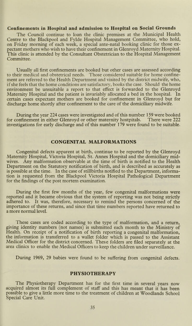 Confinements in Hospital and admission to Hospital on Social Grounds The Council continue to loan the clinic premises at the Municipal Health Centre to the Blackpool and Fylde Hospital Management Committee, who hold, on Friday morning of each week, a special ante-natal booking clinic for those ex- pectant mothers who wish to have their confinement in Glenroyd Maternity Hospital. This clinic is attended by the Consultant Obstetrician to the Hospital Management Committee. Usually all first confinements are booked but other cases are assessed according to their medical and obstetrical needs. Those considered suitable for home confine- ment are referred to the Health Department and visited by the district midwife, who, if she feels that the home conditions are satisfactory, books the case. Should the home environment be unsuitable a report to that effect is forwarded to the Glenroyd Maternity Hospital and the patient is invariably allocated a bed in the hospital. In certain cases expectant mothers are booked for confinement in Glenroyd but for discharge home shortly after confinement to the care of the domiciliary midwife. During the year 224 cases were investigated and of this number 159 were booked for confinement in either Glenroyd or other maternity hostpitals. There were 222 investigations for early discharge and of this number 179 were found to be suitable. CONGENITAL MALFORMATIONS Congenital defects apparent at birth, continue to be reported by the Glenroyd Maternity Hospital, Victoria Hospital, St. Annes Hospital and the domiciliary mid- wives. Any malformation observable at the time of birth is notified to the Health Department on the Statutory notification of birth, and is described as accurately as is possible at the time. In the case of stillbirths notified to the Department, informa- tion is requested from the Blackpool Victoria Hospital Pathological Department for the findings of the post mortem examination. During the first few months of the year, few congenital malformations were reported and it became obvious that the system of reporting was not being strictly adhered to. It was, therefore, necessary to remind the persons concerned of the importance of these returns, and since that time numbers reported have returned to a more normal level. These cases are coded according to the type of malformation, and a return, giving identity numbers (not names) is submitted each month to the Ministry of Health. On receipt of a notification of birth reporting a congenital malformation, the information is transferred to a wallet folder which is passed to the Assistant Medical Officer for the district concerned. These folders are filed separately at the area clinics to enable the Medical Officers to keep the children under surveillance. During 1969, 29 babies were found to be suffering from congenital defects. PHYSIOTHERAPY The Physiotherapy Department has for the first time in several years now acquired almost its full complement of staff and this has meant that it has been possible to give a little more time to the treatment of children at Woodlands School Special Care Unit.