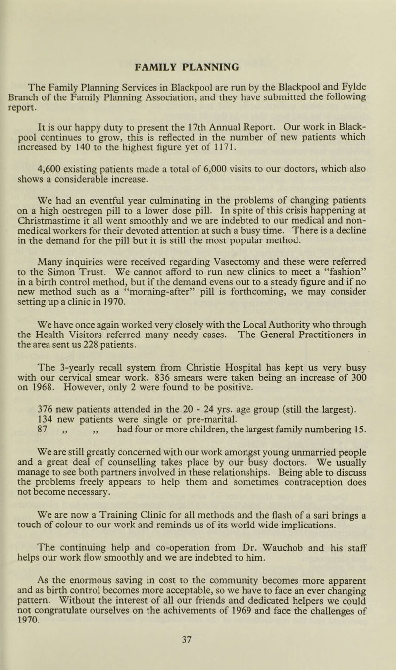FAMILY PLANNING The Family Planning Services in Blackpool are run by the Blackpool and Fylde Branch of the Family Planning Association, and they have submitted the following report. It is our happy duty to present the 17th Annual Report. Our work in Black- pool continues to grow, this is reflected in the number of new patients which increased by 140 to the highest figure yet of 1171. 4,600 existing patients made a total of 6,000 visits to our doctors, which also shows a considerable increase. We had an eventful year culminating in the problems of changing patients on a high oestrogen pill to a lower dose pill. In spite of this crisis happening at Christmastime it all went smoothly and we are indebted to our medical and non- medical workers for their devoted attention at such a busy time. There is a decline in the demand for the pill but it is still the most popular method. Many inquiries were received regarding Vasectomy and these were referred to the Simon Trust. We cannot afford to run new clinics to meet a “fashion” in a birth control method, but if the demand evens out to a steady figure and if no new method such as a “morning-after” pill is forthcoming, we may consider setting up a clinic in 1970. We have once again worked very closely with the Local Authority who through the Health Visitors referred many needy cases. The General Practitioners in the area sent us 228 patients. The 3-yearly recall system from Christie Hospital has kept us very busy with our cervical smear work. 836 smears were taken being an increase of 300 on 1968. However, only 2 were found to be positive. 376 new patients attended in the 20 - 24 yrs. age group (still the largest). 134 new patients were single or pre-marital. 87 „ „ had four or more children, the largest family numbering 15. We are still greatly concerned with our work amongst young unmarried people and a great deal of counselling takes place by our busy doctors. We usually manage to see both partners involved in these relationships. Being able to discuss the problems freely appears to help them and sometimes contraception does not become necessary. We are now a Training Clinic for all methods and the flash of a sari brings a touch of colour to our work and reminds us of its world wide implications. The continuing help and co-operation from Dr. Wauchob and his staff helps our work flow smoothly and we are indebted to him. As the enormous saving in cost to the community becomes more apparent and as birth control becomes more acceptable, so we have to face an ever changing pattern. Without the interest of all our friends and dedicated helpers we could not congratulate ourselves on the achivements of 1969 and face the challenges of 1970.