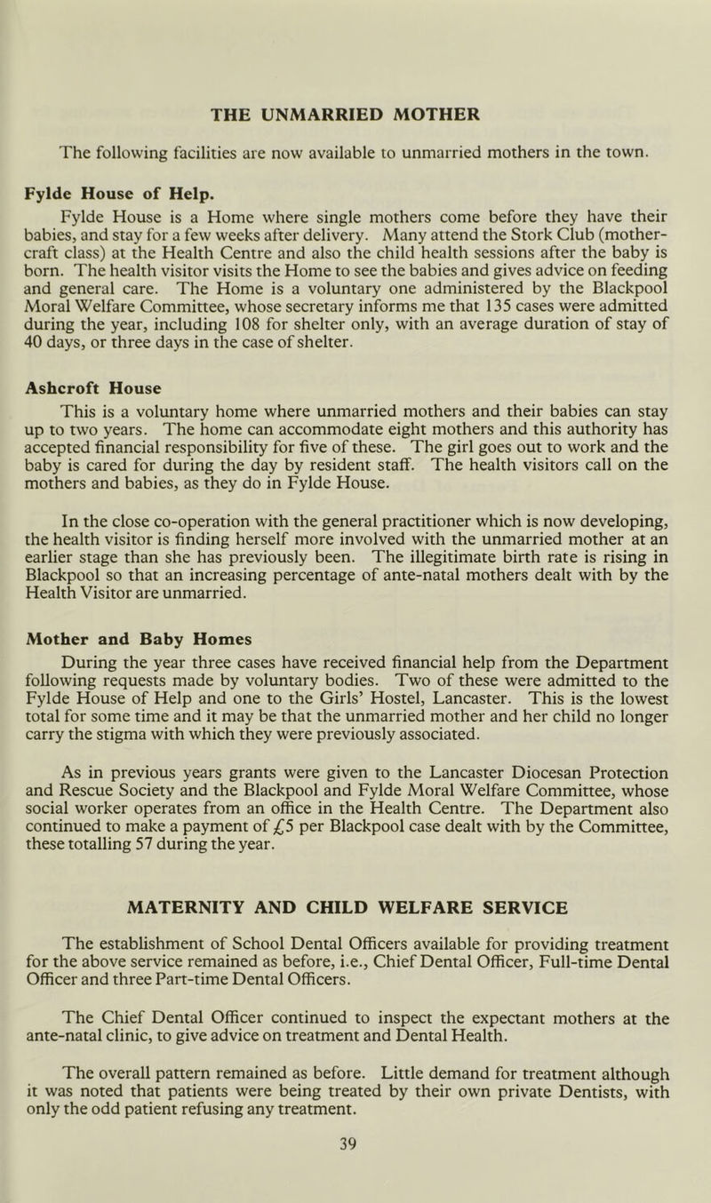 THE UNMARRIED MOTHER The following facilities are now available to unmarried mothers in the town. Fylde House of Help. Fylde House is a Home where single mothers come before they have their babies, and stay for a few weeks after delivery. Many attend the Stork Club (mother- craft class) at the Health Centre and also the child health sessions after the baby is born. The health visitor visits the Home to see the babies and gives advice on feeding and general care. The Home is a voluntary one administered by the Blackpool Moral Welfare Committee, whose secretary informs me that 135 cases were admitted during the year, including 108 for shelter only, with an average duration of stay of 40 days, or three days in the case of shelter. Ashcroft House This is a voluntary home where unmarried mothers and their babies can stay up to two years. The home can accommodate eight mothers and this authority has accepted financial responsibility for five of these. The girl goes out to work and the baby is cared for during the day by resident staff. The health visitors call on the mothers and babies, as they do in Fylde House. In the close co-operation with the general practitioner which is now developing, the health visitor is finding herself more involved with the unmarried mother at an earlier stage than she has previously been. The illegitimate birth rate is rising in Blackpool so that an increasing percentage of ante-natal mothers dealt with by the Health Visitor are unmarried. Mother and Baby Homes During the year three cases have received financial help from the Department following requests made by voluntary bodies. Two of these were admitted to the Fylde House of Help and one to the Girls’ Hostel, Lancaster. This is the lowest total for some time and it may be that the unmarried mother and her child no longer carry the stigma with which they were previously associated. As in previous years grants were given to the Lancaster Diocesan Protection and Rescue Society and the Blackpool and Fylde Moral Welfare Committee, whose social worker operates from an office in the Health Centre. The Department also continued to make a payment of per Blackpool case dealt with by the Committee, these totalling 57 during the year. MATERNITY AND CHILD WELFARE SERVICE The establishment of School Dental Officers available for providing treatment for the above service remained as before, i.e.. Chief Dental Officer, Full-time Dental Officer and three Part-time Dental Officers. The Chief Dental Officer continued to inspect the expectant mothers at the ante-natal clinic, to give advice on treatment and Dental Health. The overall pattern remained as before. Little demand for treatment although it was noted that patients were being treated by their own private Dentists, with only the odd patient refusing any treatment.