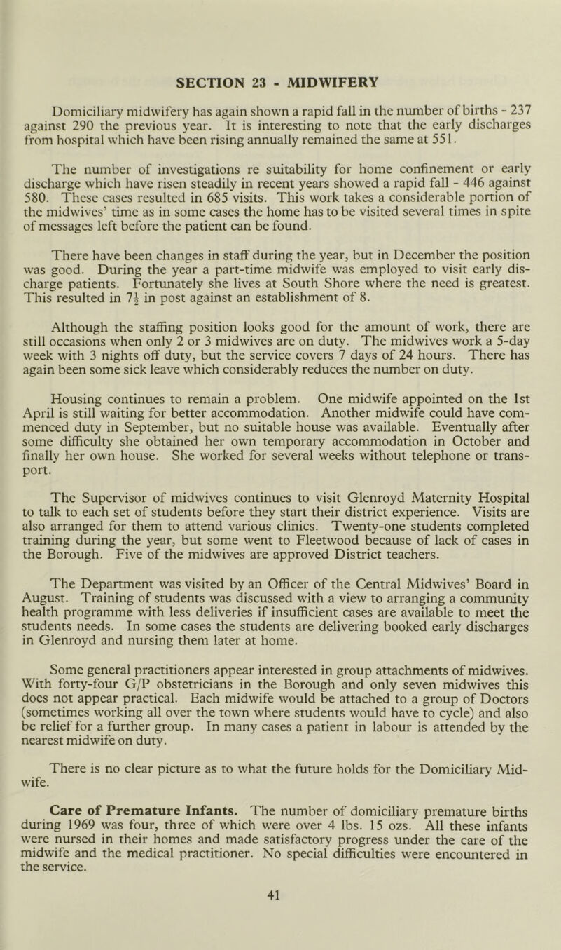SECTION 23 - MIDWIFERY Domiciliary midwifery has again shown a rapid fall in the number of births - 237 against 290 the previous year. It is interesting to note that the early discharges from hospital which have been rising annually remained the same at 551. The number of investigations re suitability for home confinement or early discharge which have risen steadily in recent years showed a rapid fall - 446 apinst 580. These cases resulted in 685 visits. This work takes a considerable portion of the midwives’ time as in some cases the home has to be visited several times in spite of messages left before the patient can be found. There have been changes in staff during the year, but in December the position was good. During the year a part-time midwife was employed to visit early dis- charge patients. Fortunately she lives at South Shore where the need is greatest. This resulted in 1\ in post against an establishment of 8. Although the staffing position looks good for the amount of work, there are still occasions when only 2 or 3 midwives are on duty. The midwives work a 5-day week with 3 nights off duty, but the service covers 7 days of 24 hours. There has again been some sick leave which considerably reduces the number on duty. Housing continues to remain a problem. One midwife appointed on the 1st April is still waiting for better accommodation. Another midwife could have com- menced duty in September, but no suitable house was available. Eventually after some difficulty she obtained her own temporary accommodation in October and finally her own house. She worked for several weeks without telephone or trans- port. The Supervisor of midwives continues to visit Glenroyd Maternity Hospital to talk to each set of students before they start their district experience. Visits are also arranged for them to attend various clinics. Twenty-one students completed training during the year, but some went to Fleetwood because of lack of cases in the Borough. Five of the midwives are approved District teachers. The Department was visited by an Officer of the Central Midwives’ Board in August. Training of students was discussed with a view to arranging a community health programme with less deliveries if insufficient cases are available to meet the students needs. In some cases the students are delivering booked early discharges in Glenroyd and nursing them later at home. Some general practitioners appear interested in group attachments of midwives. With forty-four G/P obstetricians in the Borough and only seven midwives this does not appear practical. Each midwife would be attached to a group of Doctors (sometimes working all over the town where students would have to cycle) and also be relief for a further group. In many cases a patient in labour is attended by the nearest midwife on duty. There is no clear picture as to what the future holds for the Domiciliary Mid- wife. Care of Premature Infants. The number of domiciliary premature births during 1969 was four, three of which were over 4 lbs. 15 ozs. All these infants were nursed in their homes and made satisfactory progress under the care of the midwife and the medical practitioner. No special difficulties were encountered in the service.