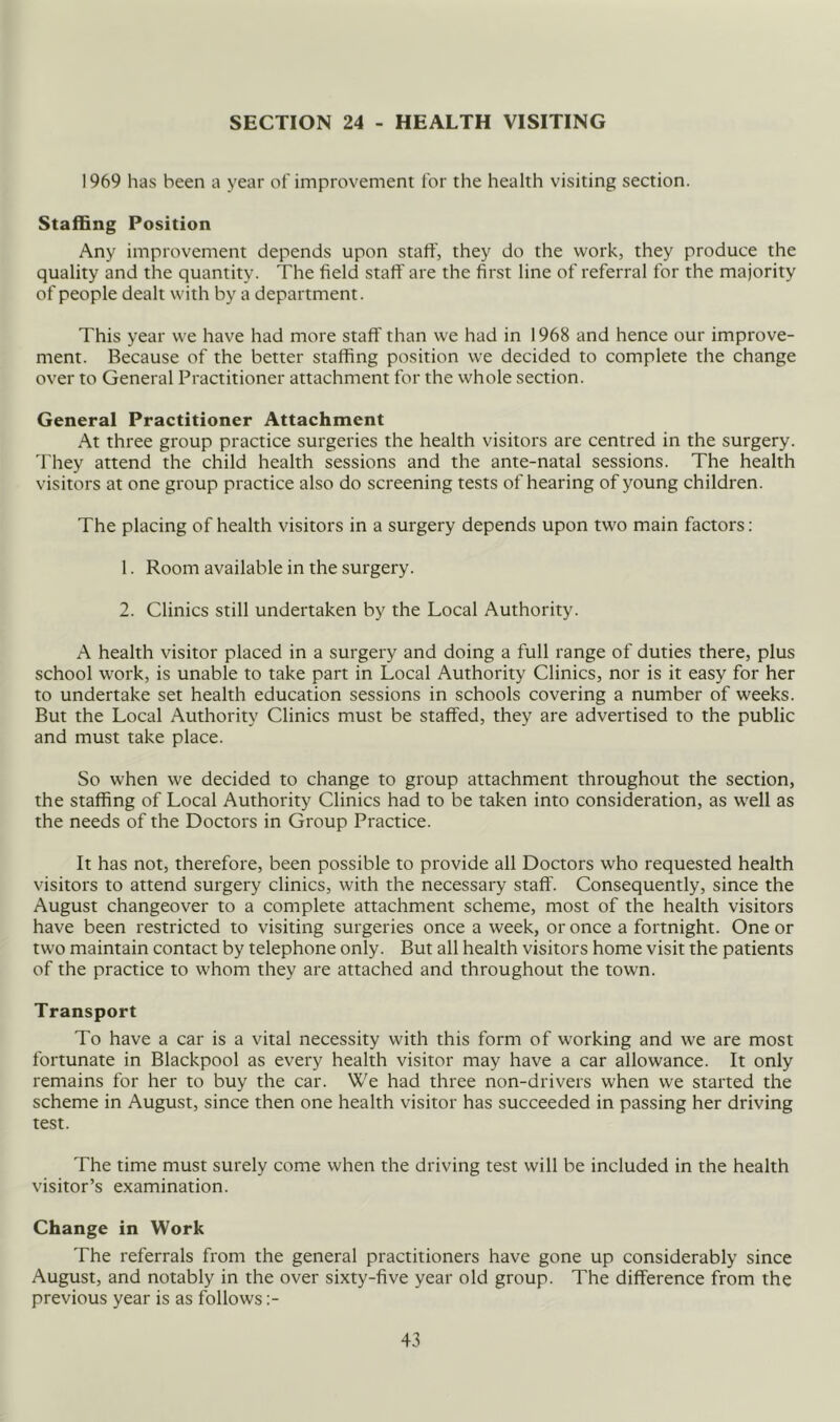 SECTION 24 - HEALTH VISITING 1969 has been a year of improvement for the health visiting section. Staffing Position Any improvement depends upon staff, they do the work, they produce the quality and the quantity. The field staft' are the first line of referral for the majority of people dealt with by a department. This year we have had more staff than we had in 1968 and hence our improve- ment. Because of the better staffing position we decided to complete the change over to General Practitioner attachment for the whole section. General Practitioner Attachment At three group practice surgeries the health visitors are centred in the surgery. 'I'hey attend the child health sessions and the ante-natal sessions. The health visitors at one group practice also do screening tests of hearing of young children. The placing of health visitors in a surgery depends upon two main factors: 1. Room available in the surgery. 2. Clinics still undertaken by the Local Authority. A health visitor placed in a surgery and doing a full range of duties there, plus school work, is unable to take part in Local Authority Clinics, nor is it easy for her to undertake set health education sessions in schools covering a number of weeks. But the Local Authority Clinics must be staffed, they are advertised to the public and must take place. So when we decided to change to group attachment throughout the section, the staffing of Local Authority Clinics had to be taken into consideration, as well as the needs of the Doctors in Group Practice. It has not, therefore, been possible to provide all Doctors who requested health visitors to attend surgery clinics, with the necessary staff. Consequently, since the August changeover to a complete attachment scheme, most of the health visitors have been restricted to visiting surgeries once a week, or once a fortnight. One or two maintain contact by telephone only. But all health visitors home visit the patients of the practice to whom they are attached and throughout the town. Transport To have a car is a vital necessity with this form of working and we are most fortunate in Blackpool as every health visitor may have a car allowance. It only remains for her to buy the car. We had three non-drivers when we started the scheme in August, since then one health visitor has succeeded in passing her driving test. The time must surely come when the driving test will be included in the health visitor’s examination. Change in Work The referrals from the general practitioners have gone up considerably since August, and notably in the over sixty-five year old group. The difference from the previous year is as follows :-