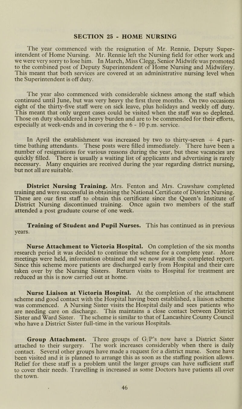 SECTION 25 - HOME NURSING 'I’he year commenced with the resignation of Mr. Rennie, Deputy Super- intendent of Home Nursing. Mr. Rennie left the Nursing field for other work and we were very sorry to lose him. In March, Miss Clegg, Senior Midwife was promoted to the combined post of Deputy Superintendent of Home Nursing and Midwifery. This meant that both services are covered at an administrative nursing level when the Superintendent is off duty. The year also commenced with considerable sickness among the staff which continued until June, but was very heavy the first three months. On two occasions eight of the thirty-five staff were on sick leave, plus holidays and weekly off duty. This meant that only urgent cases could be visited when the staff was so depleted. Those on duty shouldered a heavy burden and are to be commended for their efforts, especially at week-ends and in covering the 6-10 p.m. service. In April the establishment was increased by two to thirty-seven -f 4 part- time bathing attendants. These posts were filled immediately. There have been a number of resignations for various reasons during the year, but these vacancies are quickly filled. There is usually a waiting list of applicants and advertising is rarely necessary. Many enquiries are received during the year regarding district nursing, but not all are suitable. District Nursing Training. Mrs. Fenton and Mrs. Crawshaw completed training and were successful in obtaining the National Certificate of District Nursing. These are our first staff to obtain this certificate since the Queen’s Institute of District Nursing discontinued training. Once again two members of the staff attended a post graduate course of one week. Training of Student and Pupil Nurses. This has continued as in previous years. Nurse Attachment to Victoria Hospital. On completion of the six months research period it was decided to continue the scheme for a complete year. More meetings were held, information obtained and we now await the completed report. Since this scheme more patients are discharged early from Hospital and their care taken over by the Nursing Sisters. Return visits to Hospital for treatment are reduced as this is now carried out at home. Nurse Liaison at Victoria Hospital. At the completion of the attachment scheme and good contact with the Hospital having been established, a liaison scheme was commenced. A Nursing Sister visits the Hospital daily and sees patients who are needing care on discharge. This maintains a close contact between District Sister and Ward Sister. The scheme is similar to that of Lancashire County Council who have a District Sister full-time in the various Hospitals. Group Attachment. Three groups of G/P’s now have a District Sister attached to their surgery. The work increases considerably when there is daily contact. Several other groups have made a request for a district nurse. Some have been visited and it is planned to arrange this as soon as the staffing position allows. Relief for these staff is a problem until the larger groups can have sufficient staff to cover their needs. Travelling is increased as some Doctors have patients all over the town.