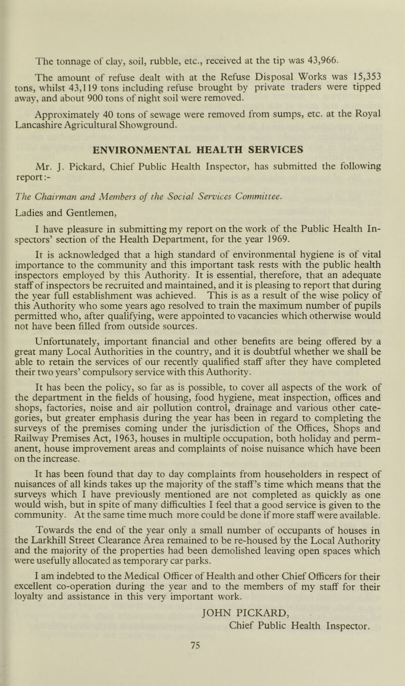 The tonnage of clay, soil, rubble, etc., received at the tip was 43,966. The amount of refuse dealt with at the Refuse Disposal Works was 15,353 tons, whilst 43,119 tons including refuse brought by private traders were tipped away, and about 900 tons of night soil were removed. Approximately 40 tons of sewage were removed from sumps, etc. at the Royal Lancashire Agricultural Showground. ENVIRONMENTAL HEALTH SERVICES Mr. J. Pickard, Chief Public Health Inspector, has submitted the following report The Chairman and Members of the Social Services Committee. Ladies and Gentlemen, I have pleasure in submitting my report on the work of the Public Health In- spectors’ section of the Health Department, for the year 1969. It is acknowledged that a high standard of environmental hygiene is of vital importance to the community and this important task rests with the public health inspectors employed by this Authority. It is essential, therefore, that an adequate staff of inspectors be recruited and maintained, and it is pleasing to report that during the year full establishment was achieved. This is as a result of the wise policy of this Authority who some years ago resolved to train the maximum number of pupils permitted who, after qualifying, were appointed to vacancies which otherwise would not have been filled from outside sources. Unfortunately, important financial and other benefits are being offered by a great many Local Authorities in the country, and it is doubtful whether we shall be able to retain the services of our recently qualified staff after they have completed their two years’ compulsory service with this Authority. It has been the policy, so far as is possible, to cover all aspects of the work of the department in the fields of housing, food hygiene, meat inspection, offices and shops, factories, noise and air pollution control, drainage and various other cate- gories, but greater emphasis during the year has been in regard to completing the surveys of the premises coming under the jurisdiction of the Offices, Shops and Railway Premises Act, 1963, houses in multiple occupation, both holiday and perm- anent, house improvement areas and complaints of noise nuisance which have been on the increase. It has been found that day to day complaints from householders in respect of nuisances of all kinds takes up the majority of the staff’s time which means that the surveys which I have previously mentioned are not completed as quickly as one would wish, but in spite of many difficulties I feel that a good service is given to the community. At the same time much more could be done if more staff were available. Towards the end of the year only a small number of occupants of houses in the Larkhill Street Clearance Area remained to be re-housed by the Local Authority and the majority of the properties had been demolished leaving open spaces which were usefully allocated as temporary car parks. I am indebted to the Medical Officer of Health and other Chief Officers for their excellent co-operation during the year and to the members of my staff for their loyalty and assistance in this very important work. JOHN PICKARD, Chief Public Health Inspector.