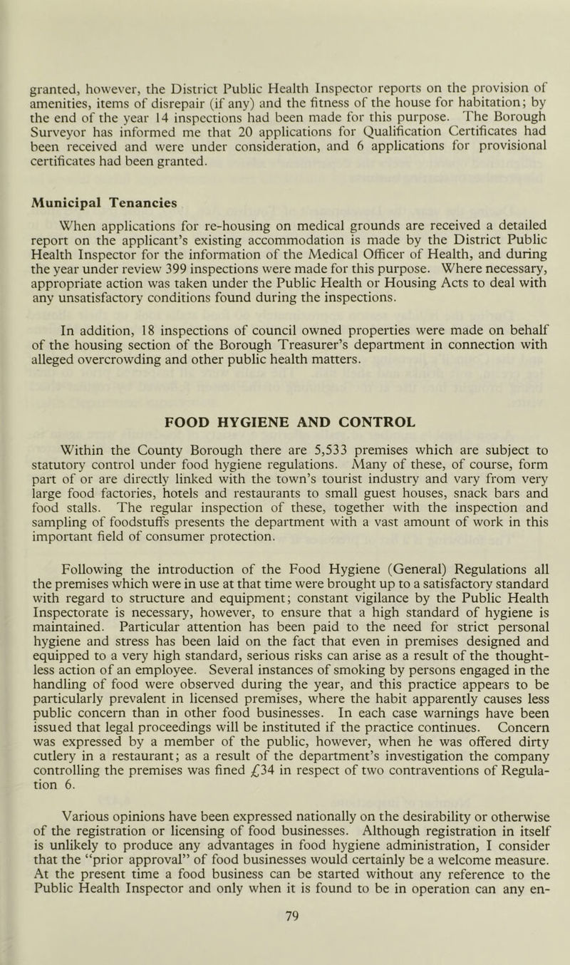 granted, however, the District Public Health Inspector reports on the provision of amenities, items of disrepair (if any) and the fitness of the house for habitation; by the end of the year 14 inspections had been made for this purpose. The Borough Surveyor has informed me that 20 applications for Qualification Certificates had been received and were under consideration, and 6 applications for provisional certificates had been granted. Municipal Tenancies When applications for re-housing on medical grounds are received a detailed report on the applicant’s existing accommodation is made by the District Public Health Inspector for the information of the Medical Officer of Health, and during the year under review 399 inspections were made for this purpose. Where necessary, appropriate action was taken under the Public Health or Housing Acts to deal with any unsatisfactory conditions found during the inspections. In addition, 18 inspections of council owned properties were made on behalf of the housing section of the Borough Treasurer’s department in connection with alleged overcrowding and other public health matters. FOOD HYGIENE AND CONTROL Within the County Borough there are 5,533 premises which are subject to statutory control under food hygiene regulations. Many of these, of course, form part of or are directly linked with the town’s tourist industry and vary from very large food factories, hotels and restaurants to small guest houses, snack bars and food stalls. The regular inspection of these, together with the inspection and sampling of foodstuff’s presents the department with a vast amount of work in this important field of consumer protection. Following the introduction of the Food Hygiene (General) Regulations all the premises which were in use at that time were brought up to a satisfactory standard with regard to structure and equipment; constant vigilance by the Public Health Inspectorate is necessary, however, to ensure that a high standard of hygiene is maintained. Particular attention has been paid to the need for strict personal hygiene and stress has been laid on the fact that even in premises designed and equipped to a very high standard, serious risks can arise as a result of the thought- less action of an employee. Several instances of smoking by persons engaged in the handling of food were observed during the year, and this practice appears to be particularly prevalent in licensed premises, where the habit apparently causes less public concern than in other food businesses. In each case warnings have been issued that legal proceedings will be instituted if the practice continues. Concern was expressed by a member of the public, however, when he was offered dirty cutlery in a restaurant; as a result of the department’s investigation the company controlling the premises was fined in respect of two contraventions of Regula- tion 6. Various opinions have been expressed nationally on the desirability or otherwise of the registration or licensing of food businesses. Although registration in itself is unlikely to produce any advantages in food hygiene administration, I consider that the “prior approval” of food businesses would certainly be a welcome measure. At the present time a food business can be started without any reference to the Public Health Inspector and only when it is found to be in operation can any en-