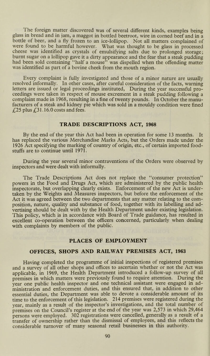 The foreign matter discovered was of several different kinds, examples being glass in bread and in jam, a maggot in bottled beetroot, wire in corned beef and in a bottle of beer, and a fly frozen to an ice-lollipop. Not all matters complained of were found to be harmful however. What was thought to be glass in processed cheese was identified as crystals of emulsifying salts due to prolonged storage; burnt sugar on a lollipop gave it a dirty appearance and the fear that a steak pudding had been sold containing “half a mouse” was dispelled when the offending matter was identified as part of a bovine cheek from the mouth region. Every complaint is fully investigated and those of a minor nature are usually resolved informally. In other cases, after careful consideration of the facts, warning letters are issued or legal proceedings instituted. During the year successful pro- ceedings were taken in respect of mouse excrement in a steak pudding following a complaint made in 1968, resulting in a fine of twenty pounds. In October the manu- facturers of a steak and kidney pie which was sold in a mouldy condition were fined £2S plus ;C31.16.0 costs and fees. TRADE DESCRIPTIONS ACT, 1968 By the end of the year this Act had been in operation for some 13 months. It has replaced the various Merchandise Marks Acts, but the Orders made under the 1926 Act specifying the marking of country of origin, etc., of certain imported food- stuffs are to continue until 1971. During the year several minor contraventions of the Orders were observed by inspectors and were dealt with informally. The Trade Descriptions Act does not replace the “consumer protection” powers in the Food and Drugs Act, which are administered by the public health inspectorate, but overlapping clearly exists. Enforcement of the new Act is under- taken by the Weights and Measures inspectors, but before the enforcement of the Act it was agreed between the two departments that any matter relating to the com- position, nature, quality and substance of food, together with its labelling and ad- vertising should be dealt with by the Health Department under existing legislation. This policy, which is in accordance with Board of Trade guidance, has resulted in excellent co-operation between the officers concerned, particularly when dealing with complaints by members of the public. PLACES OF EMPLOYMENT OFFICES, SHOPS AND RAILWAY PREMISES ACT, 1963 Having completed the programme of initial inspections of registered premises and a survey of all other shops and offices to ascertain whether or not the Act was applicable, in 1969, the Health Department introduced a follow-up survey of all premises in which matters were previously found to require attention. During the year one public health inspector and one technical assistant were engaged in ad- ministration and enforcement duties, and this ensured that, in addition to other essential duties, the Department was able to devote a considerable amount of its time to the enforcement of this legislation. 214 premises were registered during the year, mainly as a result of the inspector’s investigations, and the total number of premises on the Council’s register at the end of the year was 2,573 in which 29,464 persons were employed. 302 registrations were cancelled, generally as a result of a transfer of ownership rather than the dismissal of employees, and this reflects the considerable turnover of many seasonal retail businesses in this authority.