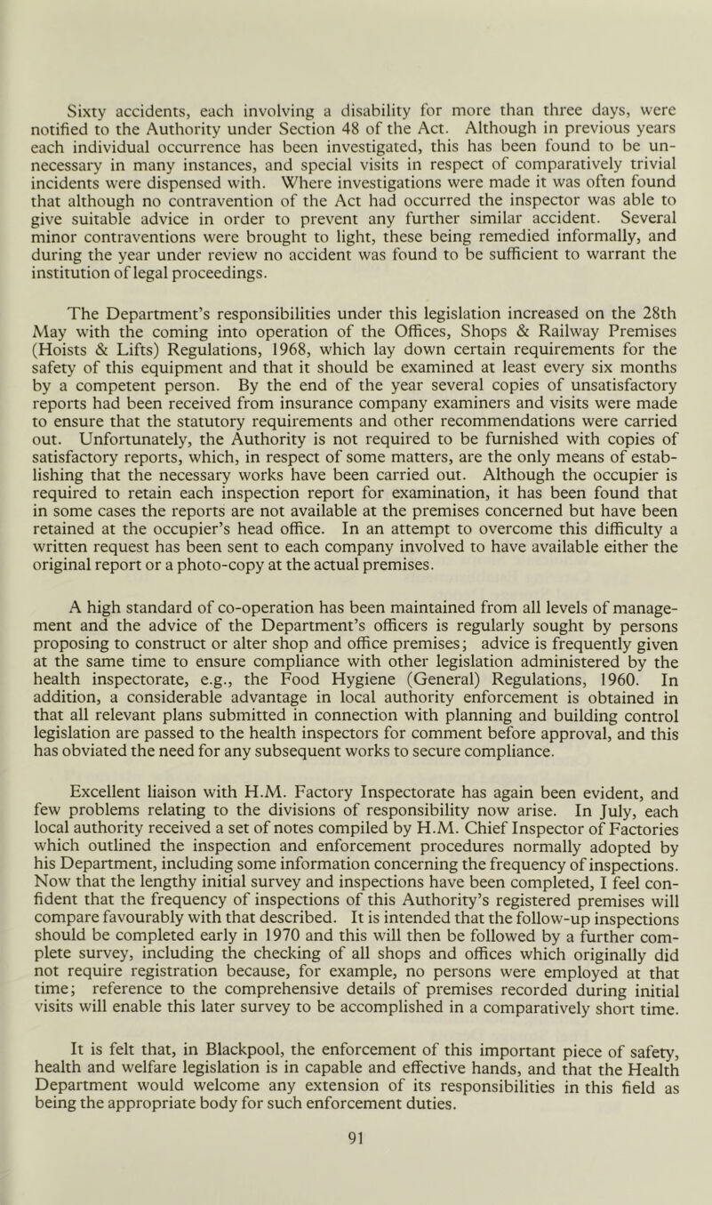 Sixty accidents, each involving a disability for more than three days, were notified to the Authority under Section 48 of the Act. Although in previous years each individual occurrence has been investigated, this has been found to be un- necessary in many instances, and special visits in respect of comparatively trivial incidents were dispensed with. Where investigations were made it was often found that although no contravention of the Act had occurred the inspector was able to give suitable advice in order to prevent any further similar accident. Several minor contraventions were brought to light, these being remedied informally, and during the year under review no accident was found to be sufficient to warrant the institution of legal proceedings. The Department’s responsibilities under this legislation increased on the 28th May with the coming into operation of the Offices, Shops & Railway Premises (Hoists & Lifts) Regulations, 1968, which lay down certain requirements for the safety of this equipment and that it should be examined at least every six months by a competent person. By the end of the year several copies of unsatisfactory reports had been received from insurance company examiners and visits were made to ensure that the statutory requirements and other recommendations were carried out. Unfortunately, the Authority is not required to be furnished with copies of satisfactory reports, which, in respect of some matters, are the only means of estab- lishing that the necessary works have been carried out. Although the occupier is required to retain each inspection report for examination, it has been found that in some cases the reports are not available at the premises concerned but have been retained at the occupier’s head office. In an attempt to overcome this difficulty a written request has been sent to each company involved to have available either the original report or a photo-copy at the actual premises. A high standard of co-operation has been maintained from all levels of manage- ment and the advice of the Department’s officers is regularly sought by persons proposing to construct or alter shop and office premises; advice is frequently given at the same time to ensure compliance with other legislation administered by the health inspectorate, e.g., the Food Hygiene (General) Regulations, 1960. In addition, a considerable advantage in local authority enforcement is obtained in that all relevant plans submitted in connection with planning and building control legislation are passed to the health inspectors for comment before approval, and this has obviated the need for any subsequent works to secure compliance. Excellent liaison with H.M. Factory Inspectorate has again been evident, and few problems relating to the divisions of responsibility now arise. In July, each local authority received a set of notes compiled by H.M. Chief Inspector of Factories which outlined the inspection and enforcement procedures normally adopted by his Depanment, including some information concerning the frequency of inspections. Now that the lengthy initial survey and inspections have been completed, I feel con- fident that the frequency of inspections of this Authority’s registered premises will compare favourably with that described. It is intended that the follow-up inspections should be completed early in 1970 and this will then be followed by a further com- plete survey, including the checking of all shops and offices which originally did not require registration because, for example, no persons were employed at that time; reference to the comprehensive details of premises recorded during initial visits will enable this later survey to be accomplished in a comparatively short time. It is felt that, in Blackpool, the enforcement of this important piece of safety, health and welfare legislation is in capable and effective hands, and that the Health Department would welcome any extension of its responsibilities in this field as being the appropriate body for such enforcement duties.