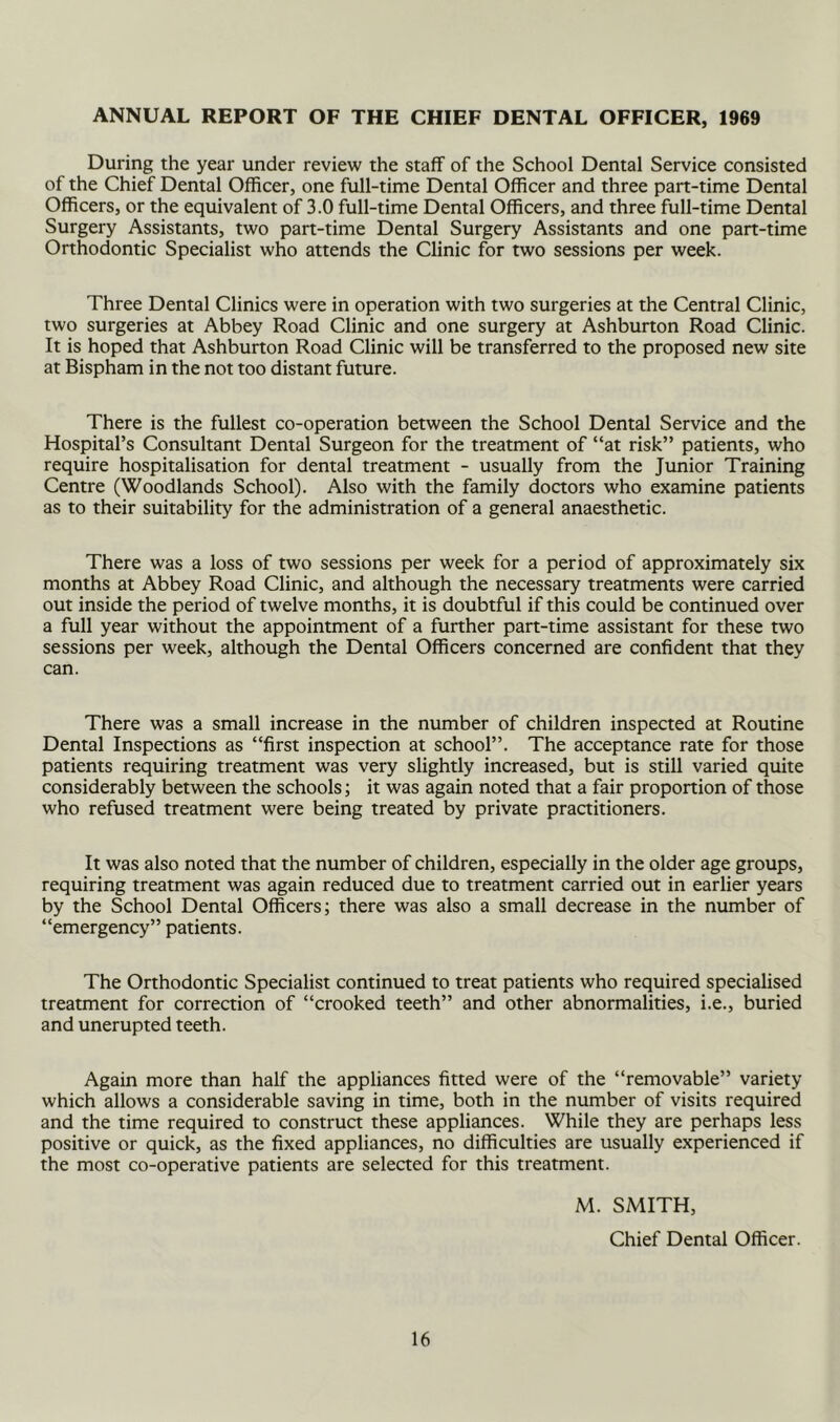 ANNUAL REPORT OF THE CHIEF DENTAL OFFICER, 1969 During the year under review the staff of the School Dental Service consisted of the Chief Dental Officer, one full-time Dental Officer and three part-time Dental Officers, or the equivalent of 3.0 full-time Dental Officers, and three full-time Dental Surgery Assistants, two part-time Dental Surgery Assistants and one part-time Orthodontic Specialist who attends the Clinic for two sessions per week. Three Dental Clinics were in operation with two surgeries at the Central Clinic, two surgeries at Abbey Road Clinic and one surgery at Ashburton Road Clinic. It is hoped that Ashburton Road Clinic will be transferred to the proposed new site at Bispham in the not too distant future. There is the fullest co-operation between the School Dental Service and the Hospital’s Consultant Dental Surgeon for the treatment of “at risk” patients, who require hospitalisation for dental treatment - usually from the Junior Training Centre (Woodlands School). Also with the family doctors who examine patients as to their suitability for the administration of a general anaesthetic. There was a loss of two sessions per week for a period of approximately six months at Abbey Road Clinic, and although the necessary treatments were carried out inside the period of twelve months, it is doubtful if this could be continued over a full year without the appointment of a further part-time assistant for these two sessions per week, although the Dental Officers concerned are confident that they can. There was a small increase in the number of children inspected at Routine Dental Inspections as “first inspection at school”. The acceptance rate for those patients requiring treatment was very slightly increased, but is still varied quite considerably between the schools; it was again noted that a fair proponion of those who refused treatment were being treated by private praaitioners. It was also noted that the number of children, especially in the older age groups, requiring treatment was again reduced due to treatment carried out in earlier years by the School Dental Officers; there was also a small decrease in the number of “emergency” patients. The Orthodontic Specialist continued to treat patients who required specialised treatment for correction of “crooked teeth” and other abnormalities, i.e., buried and unerupted teeth. Again more than half the appliances fitted were of the “removable” variety which allows a considerable saving in time, both in the number of visits required and the time required to construct these appliances. While they are perhaps less positive or quick, as the fixed appliances, no difficulties are usually experienced if the most co-operative patients are selected for this treatment. M. SMITH, Chief Dental Officer.