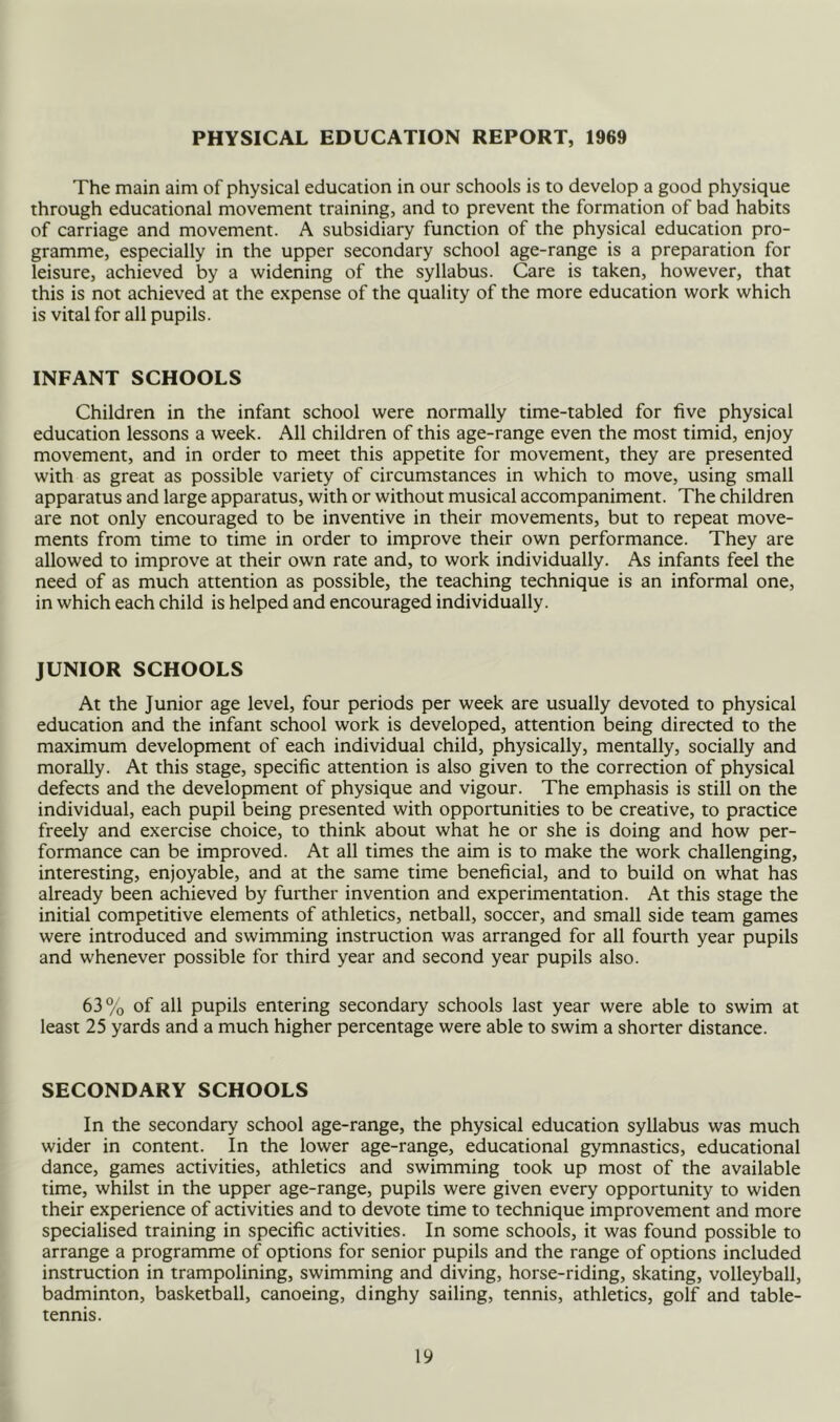 PHYSICAL EDUCATION REPORT, 1969 The main aim of physical education in our schools is to develop a good physique through educational movement training, and to prevent the formation of bad habits of carriage and movement. A subsidiary function of the physical education pro- gramme, especially in the upper secondary school age-range is a preparation for leisure, achieved by a widening of the syllabus. Care is taken, however, that this is not achieved at the expense of the quality of the more education work which is vital for all pupils. INFANT SCHOOLS Children in the infant school were normally time-tabled for five physical education lessons a week. All children of this age-range even the most timid, enjoy movement, and in order to meet this appetite for movement, they are presented with as great as possible variety of circumstances in which to move, using small apparatus and large apparatus, with or without musical accompaniment. The children are not only encouraged to be inventive in their movements, but to repeat move- ments from time to time in order to improve their own performance. They are allowed to improve at their own rate and, to work individually. As infants feel the need of as much attention as possible, the teaching technique is an informal one, in which each child is helped and encouraged individually. JUNIOR SCHOOLS At the Junior age level, four periods per week are usually devoted to physical education and the infant school work is developed, attention being directed to the maximum development of each individual child, physically, mentally, socially and morally. At this stage, specific attention is also given to the correction of physical defects and the development of physique and vigour. The emphasis is still on the individual, each pupil being presented with opportunities to be creative, to practice freely and exercise choice, to think about what he or she is doing and how per- formance can be improved. At all times the aim is to make the work challenging, interesting, enjoyable, and at the same time beneficial, and to build on what has already been achieved by funher invention and experimentation. At this stage the initial competitive elements of athletics, netball, soccer, and small side team games were introduced and swimming instruction was arranged for all fourth year pupils and whenever possible for third year and second year pupils also. 63% of all pupils entering secondary schools last year were able to swim at least 25 yards and a much higher percentage were able to swim a shorter distance. SECONDARY SCHOOLS In the secondary school age-range, the physical education syllabus was much wider in content. In the lower age-range, educational gymnastics, educational dance, games activities, athletics and swimming took up most of the available time, whilst in the upper age-range, pupils were given every opportunity to widen their experience of activities and to devote time to technique improvement and more specialised training in specific activities. In some schools, it was found possible to arrange a programme of options for senior pupils and the range of options included instruction in trampolining, swimming and diving, horse-riding, skating, volleyball, badminton, basketball, canoeing, dinghy sailing, tennis, athletics, golf and table- tennis.