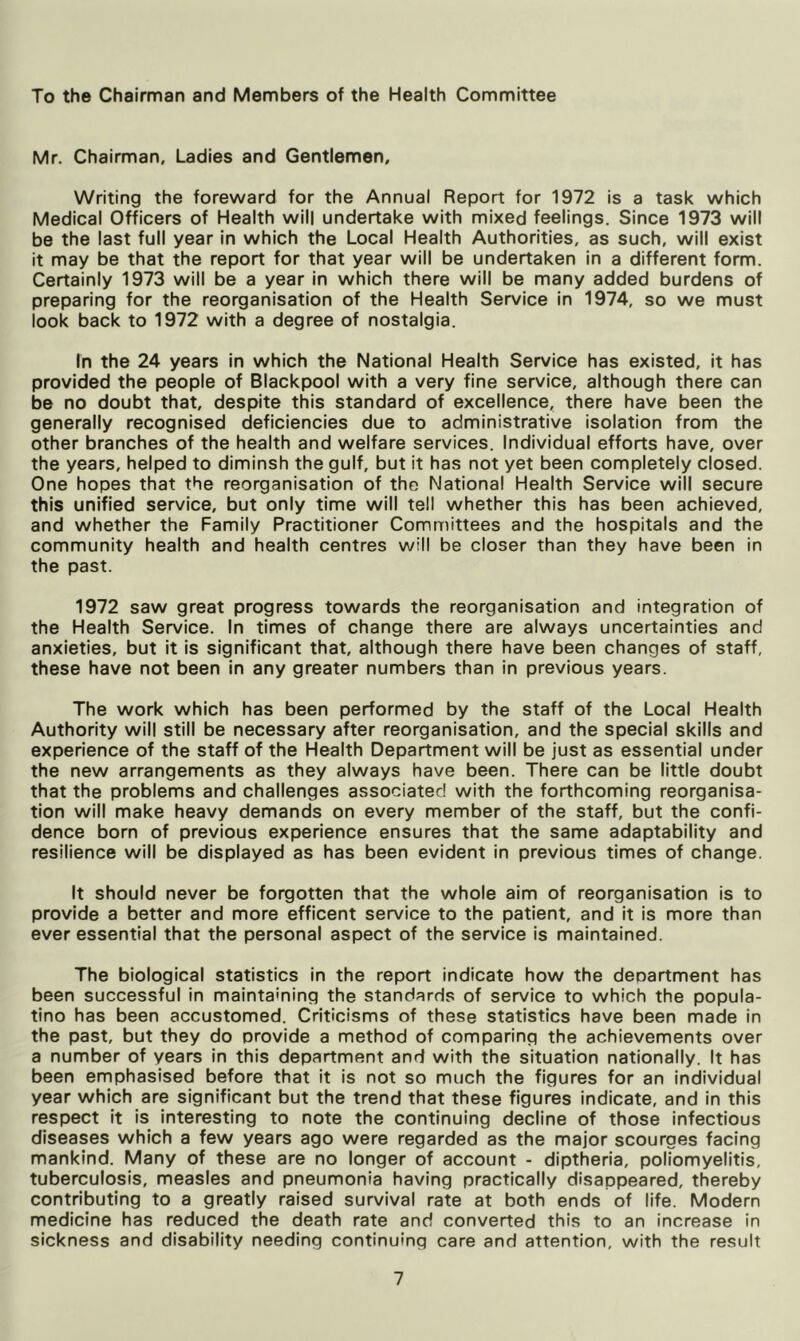 To the Chairman and Members of the Health Committee Mr. Chairman, Ladies and Gentlemen, Writing the foreward for the Annual Report for 1972 is a task which Medical Officers of Health will undertake with mixed feelings. Since 1973 will be the last full year in which the Local Health Authorities, as such, will exist it may be that the report for that year will be undertaken in a different form. Certainly 1973 will be a year in which there will be many added burdens of preparing for the reorganisation of the Health Service in 1974, so we must look back to 1972 with a degree of nostalgia. In the 24 years in which the National Health Service has existed, it has provided the people of Blackpool with a very fine service, although there can be no doubt that, despite this standard of excellence, there have been the generally recognised deficiencies due to administrative isolation from the other branches of the health and welfare services. Individual efforts have, over the years, helped to diminsh the gulf, but it has not yet been completely closed. One hopes that the reorganisation of tho National Health Service will secure this unified service, but only time will tell whether this has been achieved, and whether the Family Practitioner Committees and the hospitals and the community health and health centres will be closer than they have been in the past. 1972 saw great progress towards the reorganisation and integration of the Health Service. In times of change there are always uncertainties and anxieties, but it is significant that, although there have been changes of staff, these have not been in any greater numbers than in previous years. The work which has been performed by the staff of the Local Health Authority will still be necessary after reorganisation, and the special skills and experience of the staff of the Health Department will be just as essential under the new arrangements as they always have been. There can be little doubt that the problems and challenges associated with the forthcoming reorganisa- tion will make heavy demands on every member of the staff, but the confi- dence born of previous experience ensures that the same adaptability and resilience will be displayed as has been evident in previous times of change. It should never be forgotten that the whole aim of reorganisation is to provide a better and more efficent service to the patient, and it is more than ever essential that the personal aspect of the service is maintained. The biological statistics in the report indicate how the deoartment has been successful in maintaining the standards of service to which the popula- tino has been accustomed. Criticisms of these statistics have been made in the past, but they do provide a method of comparing the achievements over a number of years in this department and with the situation nationally. It has been emphasised before that it is not so much the figures for an individual year which are significant but the trend that these figures indicate, and in this respect it is interesting to note the continuing decline of those infectious diseases which a few years ago were regarded as the major scourges facing mankind. Many of these are no longer of account - diptheria, poliomyelitis, tuberculosis, measles and pneumonia having practically disappeared, thereby contributing to a greatly raised survival rate at both ends of life. Modern medicine has reduced the death rate and converted this to an increase in sickness and disability needing continuing care and attention, with the result