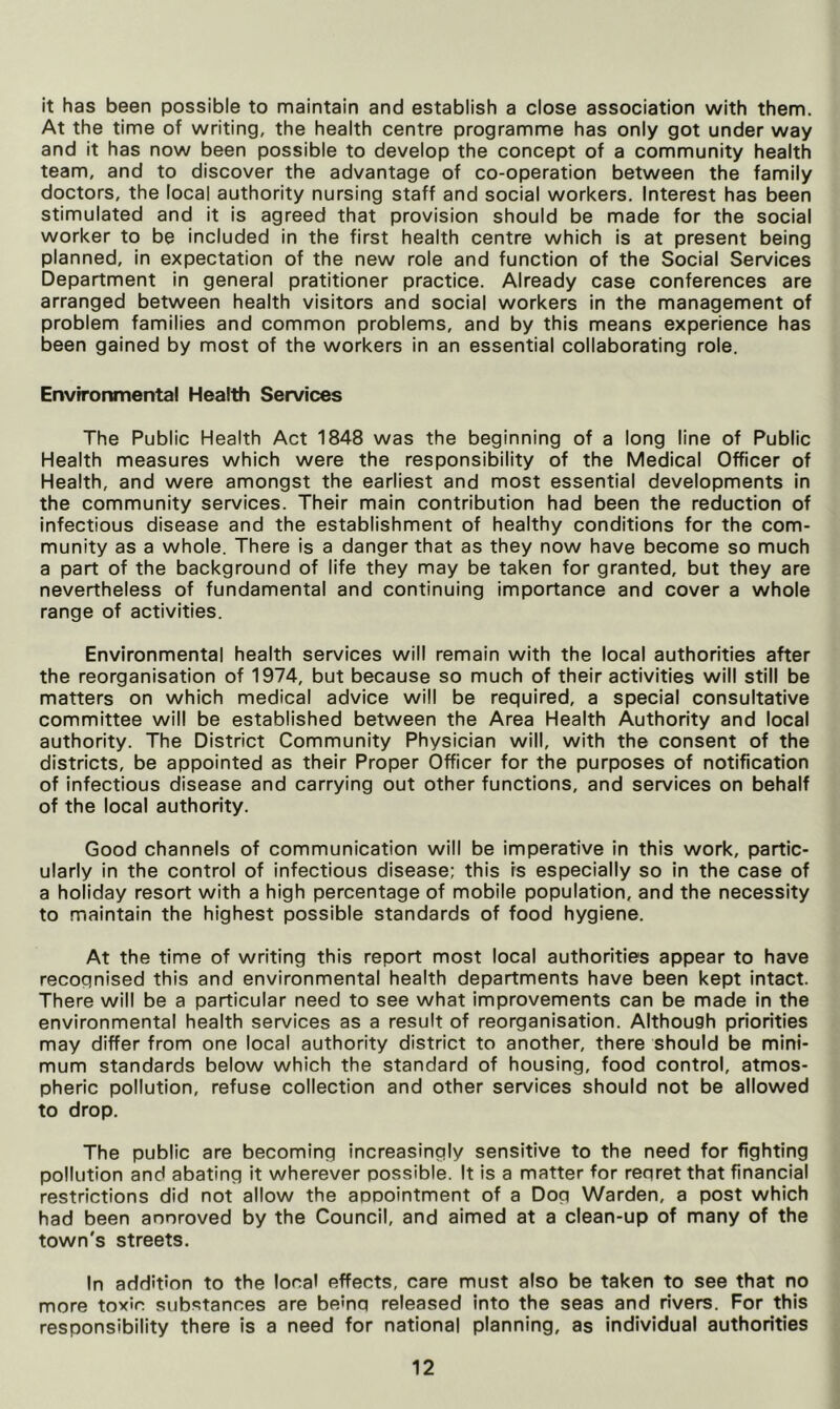 it has been possible to maintain and establish a close association with them. At the time of writing, the health centre programme has only got under way and it has now been possible to develop the concept of a community health team, and to discover the advantage of co-operation between the family doctors, the local authority nursing staff and social workers. Interest has been stimulated and it is agreed that provision should be made for the social worker to be included in the first health centre which is at present being planned, in expectation of the new role and function of the Social Services Department in general pratitioner practice. Already case conferences are arranged between health visitors and social workers in the management of problem families and common problems, and by this means experience has been gained by most of the workers in an essential collaborating role. Envrrormnental Health Services The Public Health Act 1848 was the beginning of a long line of Public Health measures which were the responsibility of the Medical Officer of Health, and were amongst the earliest and most essential developments in the community services. Their main contribution had been the reduction of infectious disease and the establishment of healthy conditions for the com- munity as a whole. There is a danger that as they now have become so much a part of the background of life they may be taken for granted, but they are nevertheless of fundamental and continuing importance and cover a whole range of activities. Environmental health services will remain with the local authorities after the reorganisation of 1974, but because so much of their activities will still be matters on which medical advice will be required, a special consultative committee will be established between the Area Health Authority and local authority. The District Community Physician will, with the consent of the districts, be appointed as their Proper Officer for the purposes of notification of infectious disease and carrying out other functions, and services on behalf of the local authority. Good channels of communication will be imperative in this work, partic- ularly in the control of infectious disease; this fs especially so in the case of a holiday resort with a high percentage of mobile population, and the necessity to maintain the highest possible standards of food hygiene. At the time of writing this report most local authorities appear to have recognised this and environmental health departments have been kept intact. There will be a particular need to see what improvements can be made in the environmental health services as a result of reorganisation. Although priorities may differ from one local authority district to another, there should be mini- mum standards below which the standard of housing, food control, atmos- pheric pollution, refuse collection and other services should not be allowed to drop. The public are becoming increasingly sensitive to the need for fighting pollution and abating it wherever possible. It is a matter for regret that financial restrictions did not allow the aoDointment of a Dog Warden, a post which had been anoroved by the Council, and aimed at a clean-up of many of the town's streets. In addition to the local effects, care must also be taken to see that no more toxic substances are being released into the seas and rivers. For this responsibility there is a need for national planning, as individual authorities