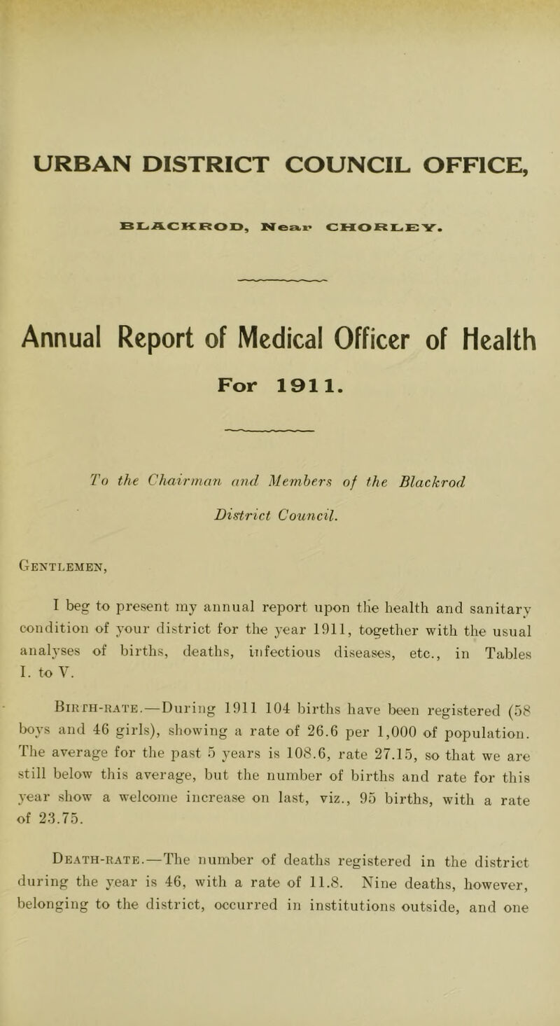 URBAN DISTRICT COUNCIL OFFICE, BLACKROD, Near CHORLE Y. Annual Report of Medical Officer of Health For 1911. To the Chairman and Members of the Blackrod District Council. Gentlemen, I beg to present my annual report upon tlie health and sanitary- condition of your district for the year 1911, together with the usual analyses of births, deaths, infectious diseases, etc., in Tables I. to V. Birth-rate.—During 1911 104 births have been registered (58 boys and 46 girls), showing a rate of 26.6 per 1,000 of population. The average for the past 5 years is 108.6, rate 27.15, so that we are still below this average, but the number of births and rate for this year show a welcome increase on last, viz., 95 births, with a rate of 23.75. Death-rate.—The number of deaths registered in the district during the year is 46, with a rate of 11.8. Nine deaths, however, belonging to the district, occurred in institutions outside, and one