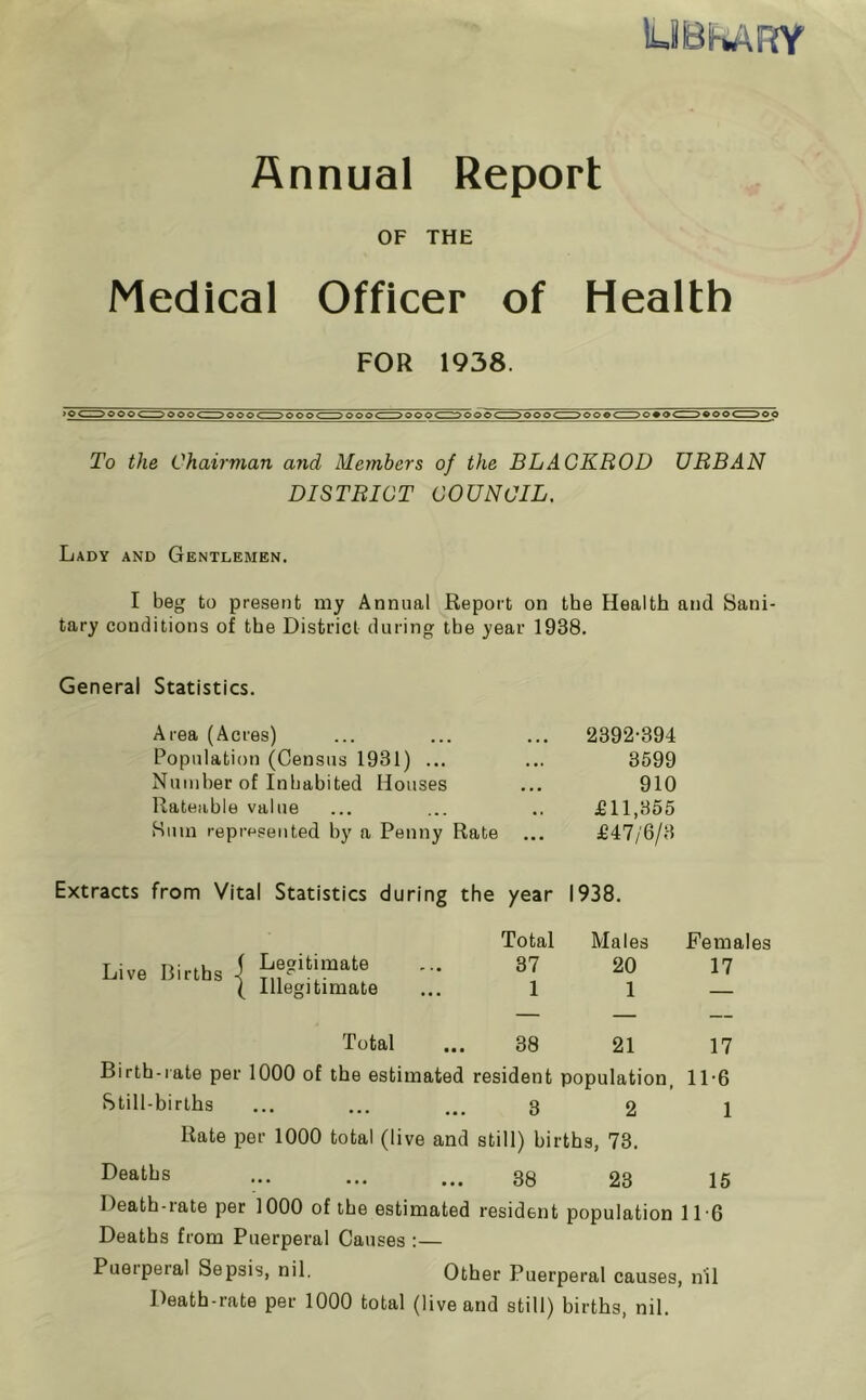 lUBfiARY Annual Report OF THE Medical Officer of Health FOR 1938. To the Chairman and Members of the BLACKBOD URBAN DISTRICT COUNCIL. Lady and Gentlemen. I beg to present my Annual Report on the Health and Sani- tary conditions of the District during the year 1938. General Statistics. Area (Acres) ... ... ... 2392-394 Population (Census 1931) ... ... 3599 Number of Inhabited Houses ... 910 Rateable value ... ... .. £11,855 Sum represented by a Penny Rate ... £47/6/3 Extracts from Vital Statistics during the year 1938. Total Males Females Live Births f Legitimate 37 20 17 \ Illegitimate 1 1 — Total 38 21 17 Birth-rate per 1000 of the estimated resident population, 11-6 Still-births ••• ••• ... 3 2 1 Rate per 1000 total (live and still) births, 73. Deaths ••• ••• ••• 38 23 15 Death-rate per 1000 of the estimated resident population 116 Deaths from Puerperal Causes :— Puerperal Sepsis, nil. Other Puerperal causes, nil Death-rate per 1000 total (live and still) births, nil.