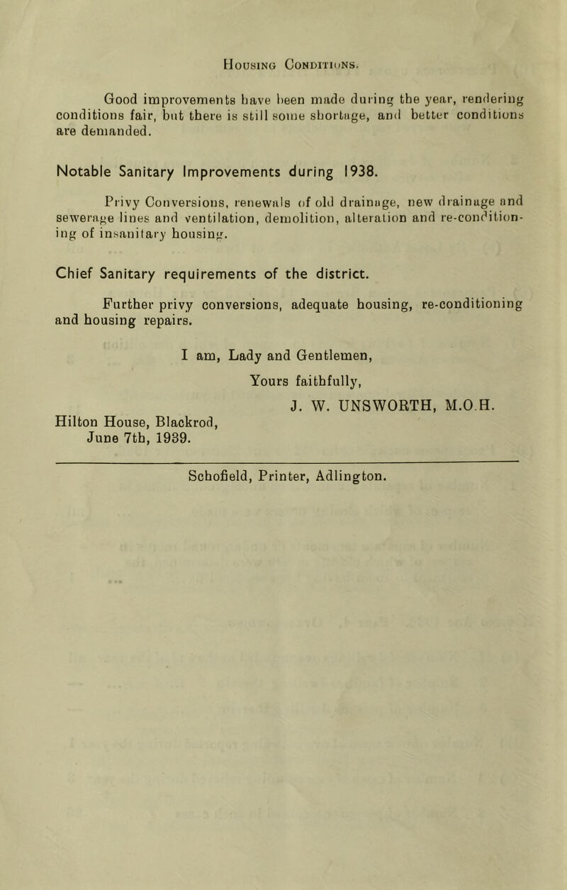 Housing Conditions. Good improvements tiave been made during the year, rendering conditions fair, but there is still some shortage, and better conditions are demanded. Notable Sanitary Improvements during 1938. Privy Conversions, renewals of old drainage, new drainage and sewerage lines and ventilation, demolition, alteration and re-condition- ing of insanitary housing. Chief Sanitary requirements of the district. Further privy conversions, adequate housing, re-conditioning and housing repairs. I am, Lady and Gentlemen, Hilton House, Blackrod, June 7th, 1939. Yours faithfully, J. W. UNSWORTH, M.O.H. Schofield, Printer, Adlington.