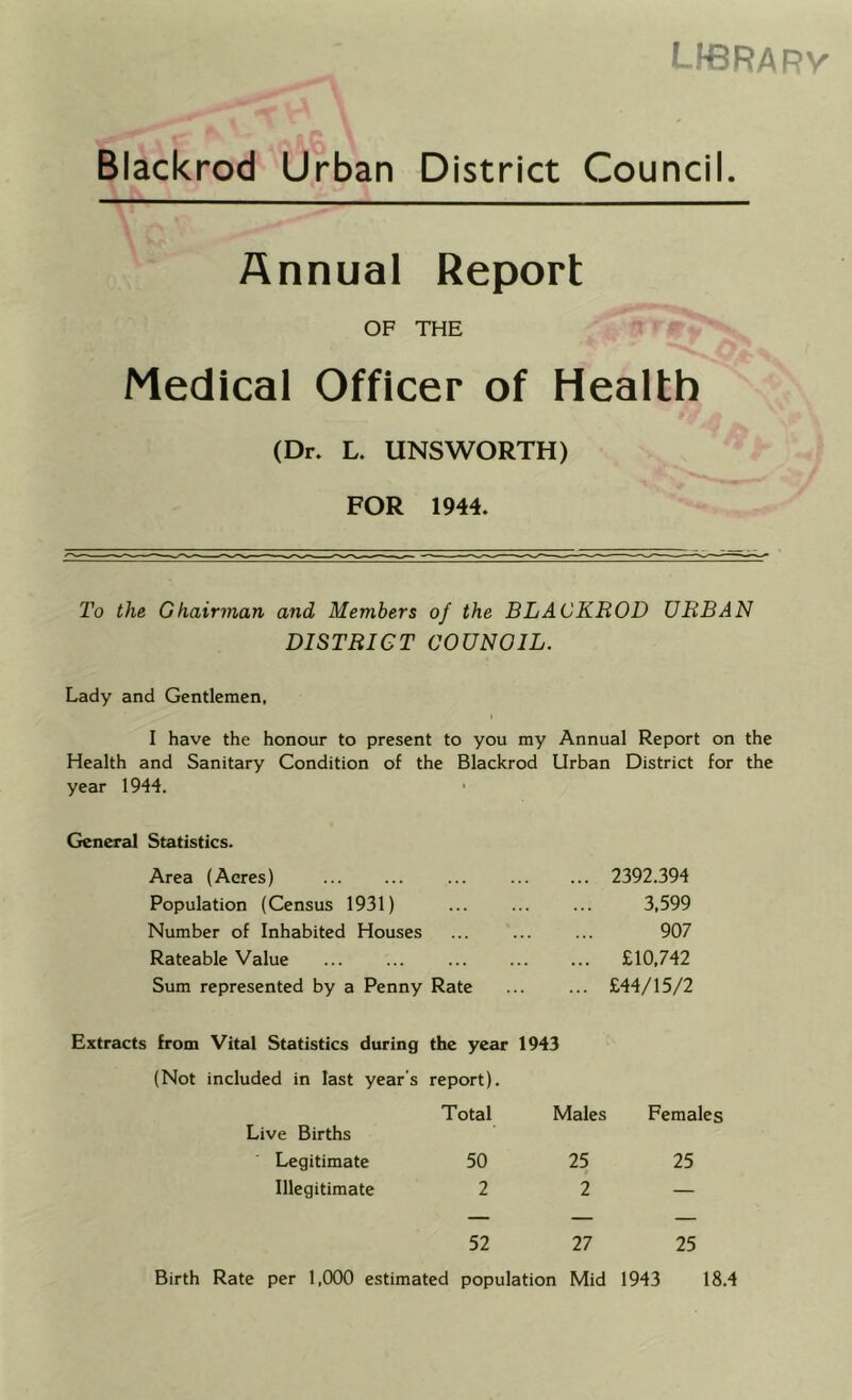 LIBRARV Blackrod Urban District Council. Annual Report OF THE T t ‘ Medical Officer of Health (Dn L. UNSWORTH) FOR 1944. 2’o the Ghairman and Members of the BLACKBOD URBAN DISTRICT COUNOIL. Lady and Gentlemen, I have the honour to present to you my Annual Report on the Health and Sanitary Condition of the Blackrod Urban District for the year 1944. General Statistics. Area (Acres) ... 2392.394 Population (Census 1931) 3,599 Number of Inhabited Houses ... ... 907 Rateable Value ... £10,742 Sum represented by a Penny Rate ... £44/15/2 Extracts from Vital Statistics during the year 1943 (Not included in last year’s report). Live Births Total Males Females Legitimate 50 25 25 Illegitimate 2 2 — — — — 52 27 25 Birth Rate per 1,000 estimated population Mid 1943 18.4
