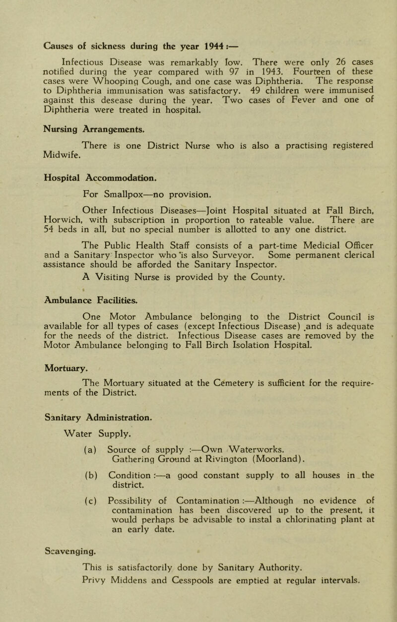 Infectious Disease was remarkably low. There were only 26 cases notified during the year compared with 97 in 1943. Fourteen of these cases were Whooping Cough, and one case was Diphtheria. The response to Diphtheria immunisation was satisfactory. 49 children were immunised against this desease during the year. Two cases of Fever and one of Diphtheria were treated in hospital. Nursing Arrangements. There is one District Nurse who is also a practising registered Midwife. Hospital Accommodation. For Smallpox—no provision. Other Infectious Diseases—Joint Hospital situated at Fall Birch, Horwich, with subscription in proportion to rateable value. There are 54 beds in all, but no special number is allotted to any one district. The Public Health Staff consists of a part-time Medicial Officer and a Sanitary Inspector who'is also Surveyor. Some permanent clerical assistance should be afforded the Sanitary Inspector. A Visiting Nurse is provided by the County. Ambulance Facilities. One Motor Ambulance belonging to the District Council is available for all types of cases (except Infectious Disease) _and is adequate for the needs of the district. Infectious Disease cases are removed by the Motor Ambulance belonging to Fall Birch Isolation Hospital. Mortuary. The Mortuary situated at the Cemetery is sufficient for the require- ments of the District. Sanitary Administration. Water Supply. (a) Source of supply :—Own Waterworks. Gathering Ground at Rivington (Moorland). (b) Condition :—a good constant supply to all houses in the district. (c) Possibility of Contamination :—Although no evidence of contamination has been discovered up to the present, it would perhaps be advisable to instal a chlorinating plant at an early date. Scavenging. This is satisfactorily done by Sanitary Authority. Privy Middens and Cesspools are emptied at regular intervals.