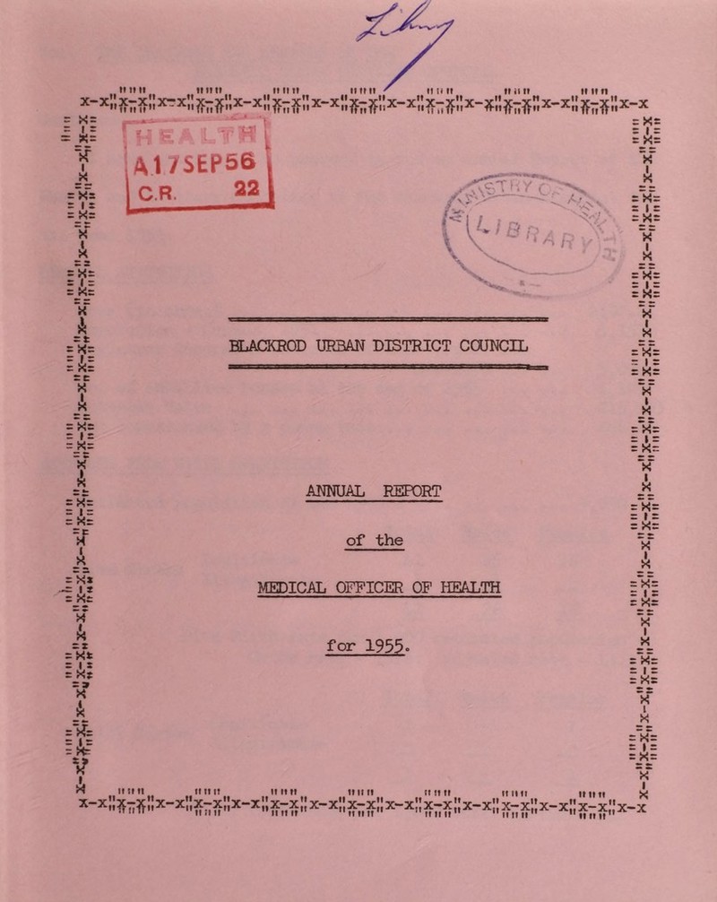 s_X= V liil sc W X :‘Xs = » = • ^ X A :X-= : 1 = : Xr I X_ = x“» =_AJ *x A cx = Xt = Ax A r4x lA? V A BLACKROD URBAN DISTRICT COUNCIL ANNUAL REPORT of the MEDICAL OFFICER OP HEALTH for 1955. If If ft fl II It It II tl lilt tl ft It If ft tiff II II It ' IIII If X A :X“: : I : :XJ X* I _x_ :V: v I FX”: : I : :_X_: *x I 'x^ : » = :J<= 'x I _x “X's : I X : X: x‘ A :V= : I X :_Xx x” I ■X*x 'x' I _x_ X-x »x Jir “x X -X