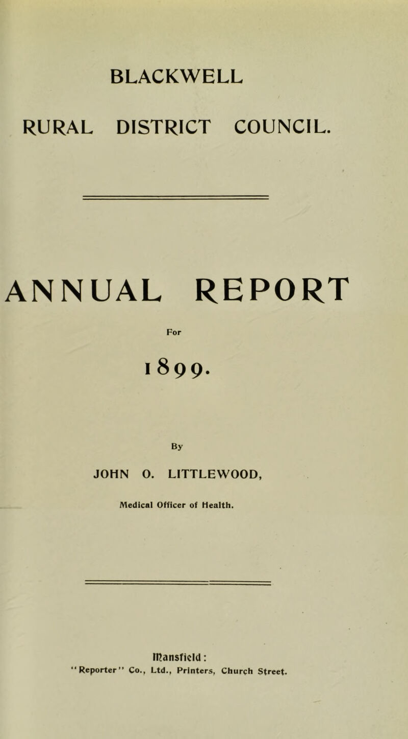 BLACKWELL RURAL DISTRICT COUNCIL. ANNUAL REPORT For 1899. By JOHN O. LITTLEWOOD, Medical Officer of Health. IHatisficId: Reporter” Co., Ltd., Printers, Church Street.