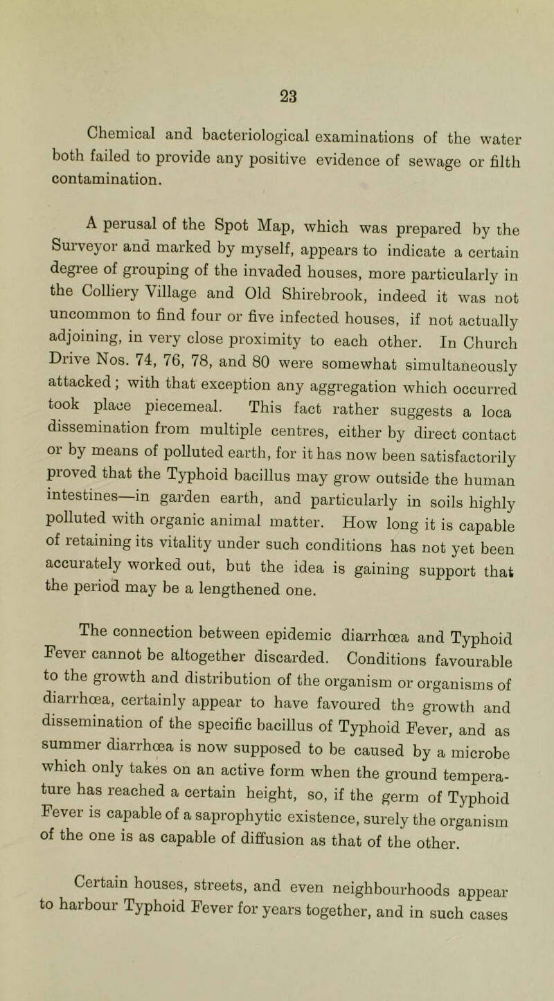 Chemical and bacteriological examinations of the water both failed to provide any positive evidence of sewage or filth contamination. A perusal of the Spot Map, which was prepared by the Surveyor and marked by myself, appears to indicate a certain degree of grouping of the invaded houses, more particularly in the Colliery Village and Old Shirebrook, indeed it was not uncommon to find four or five infected houses, if not actually adjoining, in very close proximity to each other. In Church Drive Nos. 74, 76, 78, and 80 were somewhat simultaneously attacked; with that exception any aggregation which occurred took place piecemeal. This fact rather suggests a loca dissemination from multiple centres, either by direct contact or by means of polluted earth, for it has now been satisfactorily proved that the Typhoid bacillus may grow outside the human intestines—in garden earth, and particularly in soils highly polluted with organic animal matter. How long it is capable of retaining its vitality under such conditions has not yet been accurately worked out, but the idea is gaining support that the period may be a lengthened one. The connection between epidemic diarrhma and Typhoid Fever cannot be altogether discarded. Conditions favourable to the growth and distribution of the organism or organisms of diarrhoea, certainly appear to have favoured the growth and dissemination of the specific bacillus of Typhoid Fever, and as summer diarrhoea is now supposed to be caused by a microbe which only takes on an active form when the ground tempera- ture has reached a certain height, so, if the germ of Typhoid Fever is capable of a saprophytic existence, surely the organism of the one is as capable of diffusion as that of the other. Certain houses, streets, and even neighbourhoods appear to harbour Typhoid Fever for years together, and in such cases