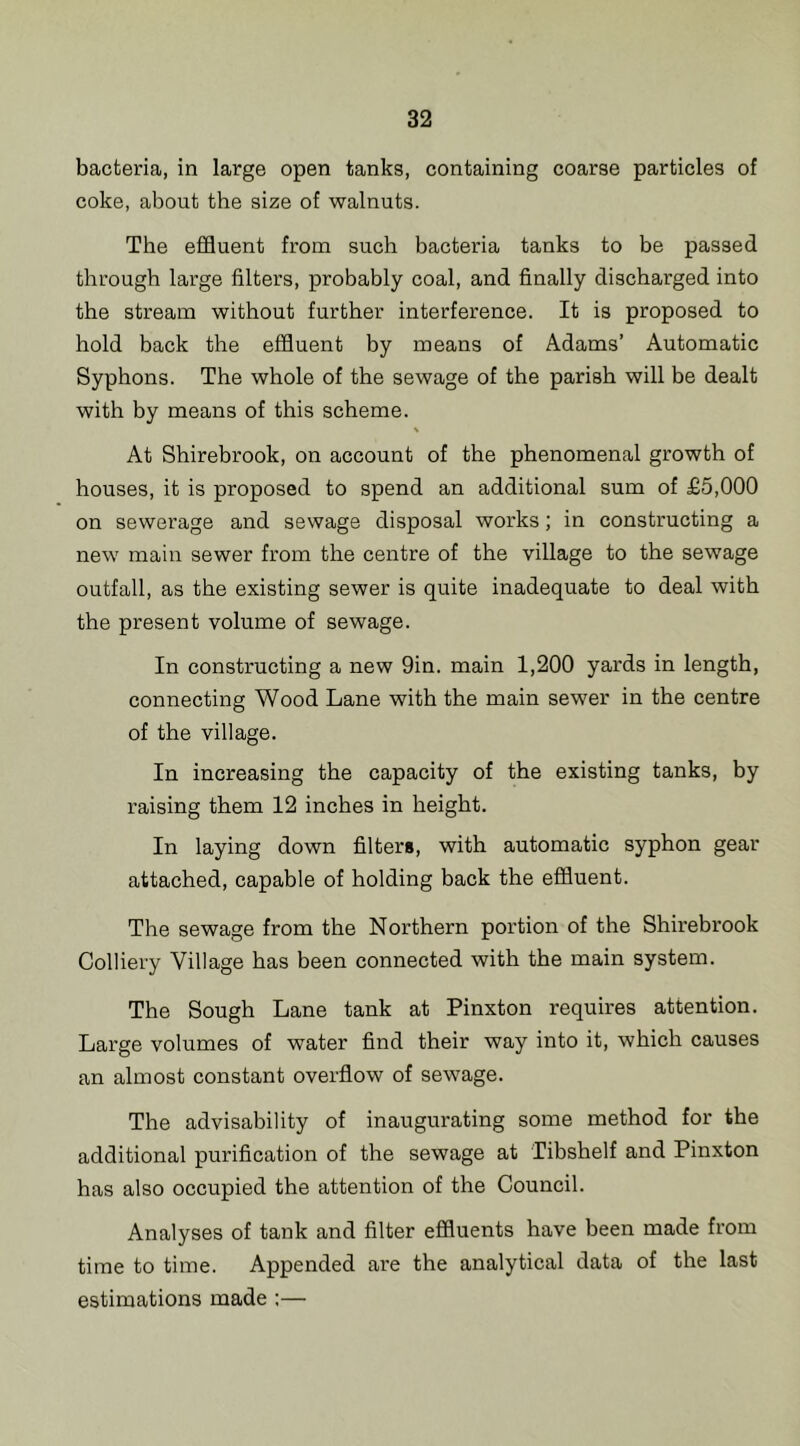 bacteria, in large open tanks, containing coarse particles of coke, about the size of walnuts. The effluent from such bacteria tanks to be passed through large filters, probably coal, and finally discharged into the stream without further interference. It is proposed to hold back the effluent by means of Adams’ Automatic Syphons. The whole of the sewage of the parish will be dealt with by means of this scheme. At Shirebrook, on account of the phenomenal growth of houses, it is proposed to spend an additional sum of £5,000 on sewerage and sewage disposal works; in constructing a new main sewer from the centre of the village to the sewage outfall, as the existing sewer is quite inadequate to deal with the present volume of sewage. In constructing a new 9in. main 1,200 yards in length, connecting Wood Lane with the main sewer in the centre of the village. In increasing the capacity of the existing tanks, by raising them 12 inches in height. In laying down filters, with automatic syphon gear attached, capable of holding back the effluent. The sewage from the Northern portion of the Shirebrook Colliery Village has been connected with the main system. The Sough Lane tank at Pinxton requires attention. Large volumes of water find their way into it, which causes an almost constant overflow of sewage. The advisability of inaugurating some method for the additional purification of the sewage at Tibshelf and Pinxton has also occupied the attention of the Council. Analyses of tank and filter effluents have been made from time to time. Appended are the analytical data of the last estimations made :—