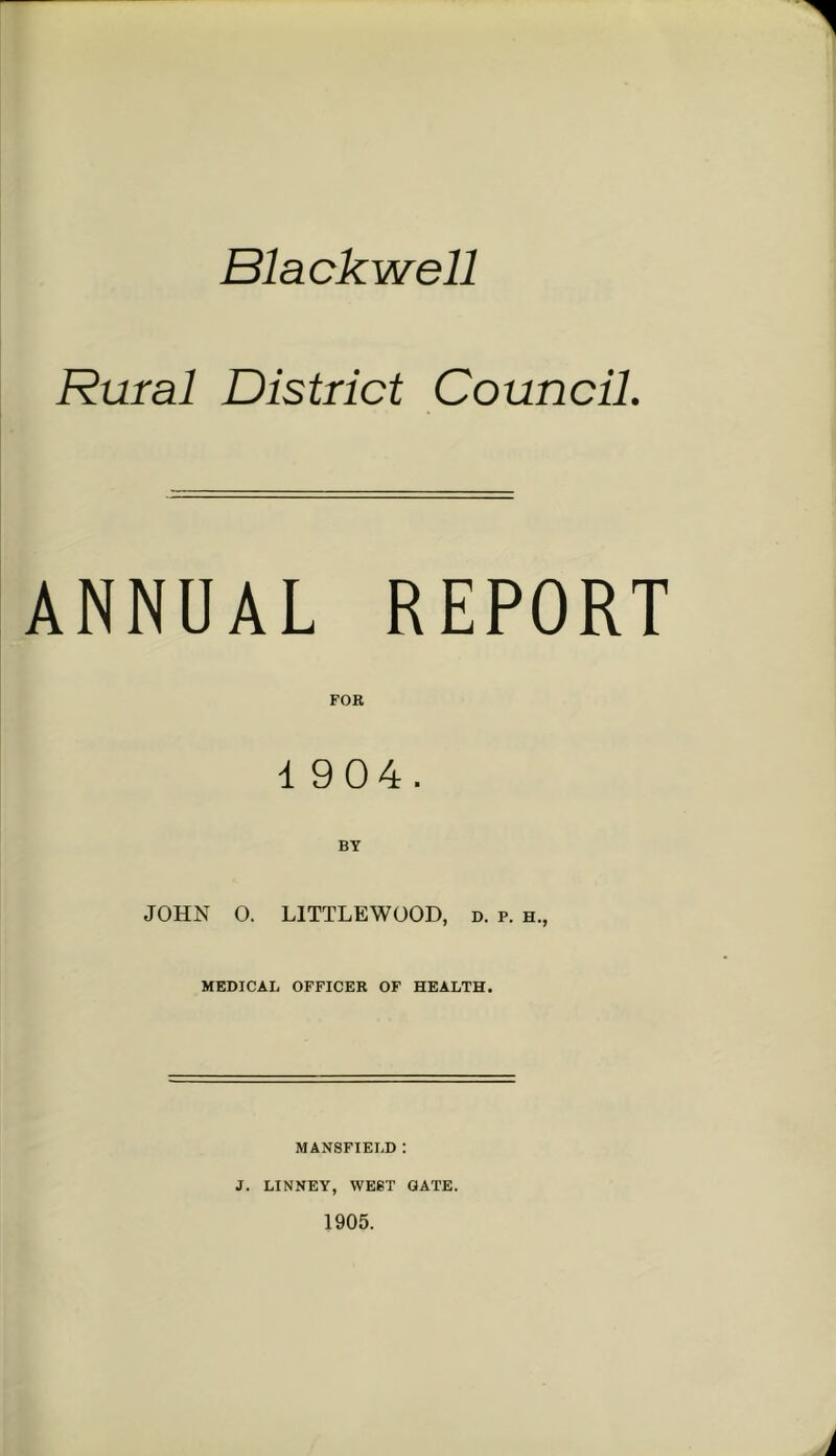 1 Blackwell Rural District Council. ANNUAL REPORT FOR 1 904. BY JOHN O. LITTLEWOOD, d. p. h., MEDICAL OFFICER OF HEALTH. MANSFIELD : J. LINNEY, WEST GATE. 1905.