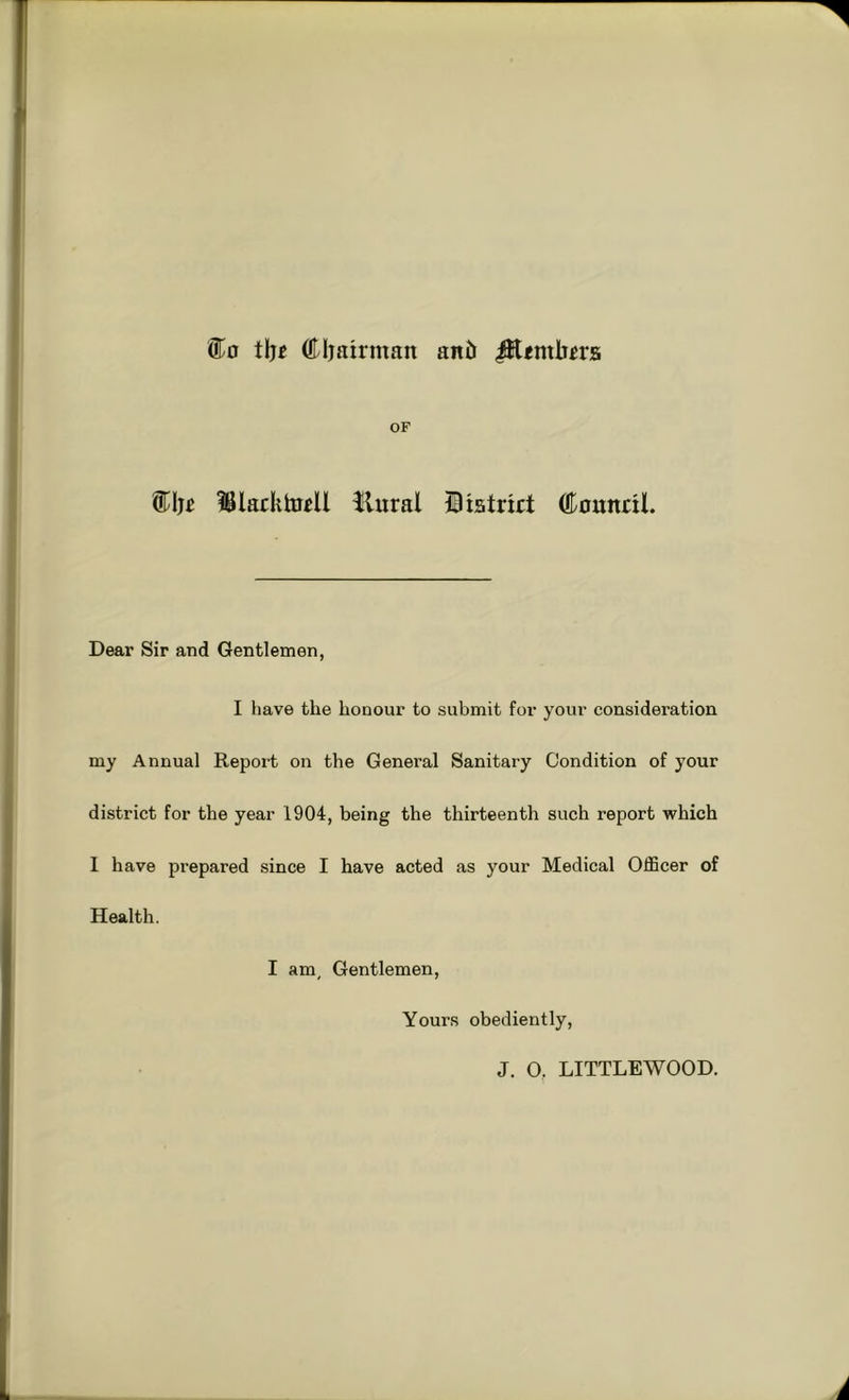 tljj (tijairman an5 ^emli^rs OF IBlacktoiU Hural Itstrirt ®ounnl. Dear Sir and Gentlemen, I have the honour to submit for your consideration my Annual Report on the General Sanitary Condition of your district for the year 1904, being the thirteenth such report which 1 have prepared since I have acted as your Medical Officer of Health. I am. Gentlemen, Yours obediently. J. O, LITTLEWOOD.