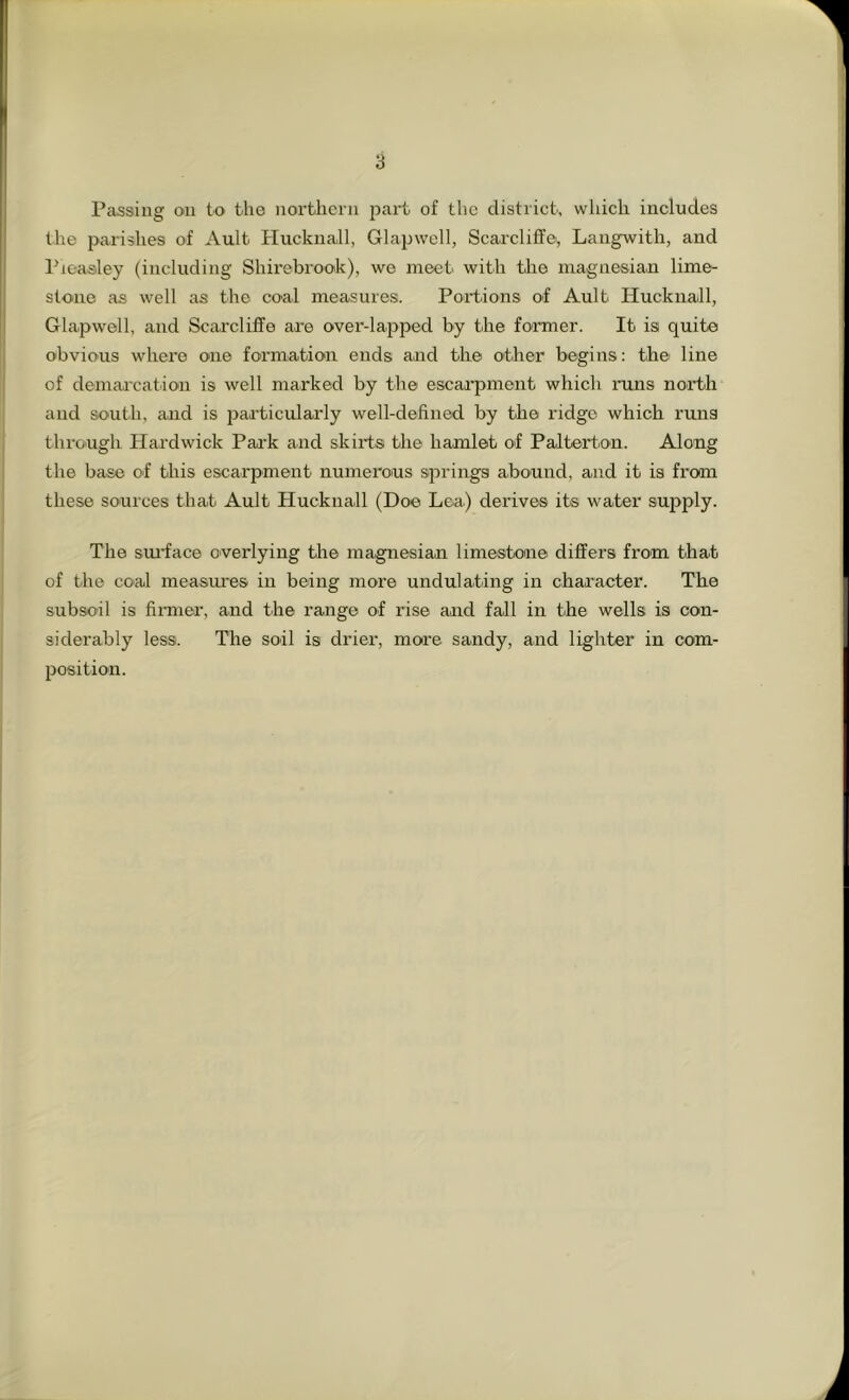 Passing on to the northern part of the district, which includes the parishes of Ault Hucknall, Glapwell, Scarclilfo, Langwith, and I'leasley (including Shirebrook), we meet with tlie magnesian lime- stone as well as the coal measures. Portions of Ault Hucknall, Glapwell, and Scai'cliffe are over-lapped by the foraier. It is quite obvious where one formation ends and the other begins: the- line of demarcation is well marked by the escaipment which runs nortb and south, and is particulaidy well-defined by the ridge which runs through Hardwick Pai'k and skirts the hamlet of Palterton. Along the base of this escarpment numerons springs abound, and it is from these sources that Ault Hucknall (Doe Lea) derives its water supply. The smlace overlying the magnesian limestone differs from that of the coal measui'es in being more undulating in character. The subsoil is fimier, and the range of rise and fall in the wells is con- siderably less. The soil is drier, more sandy, and lighter in com- position.