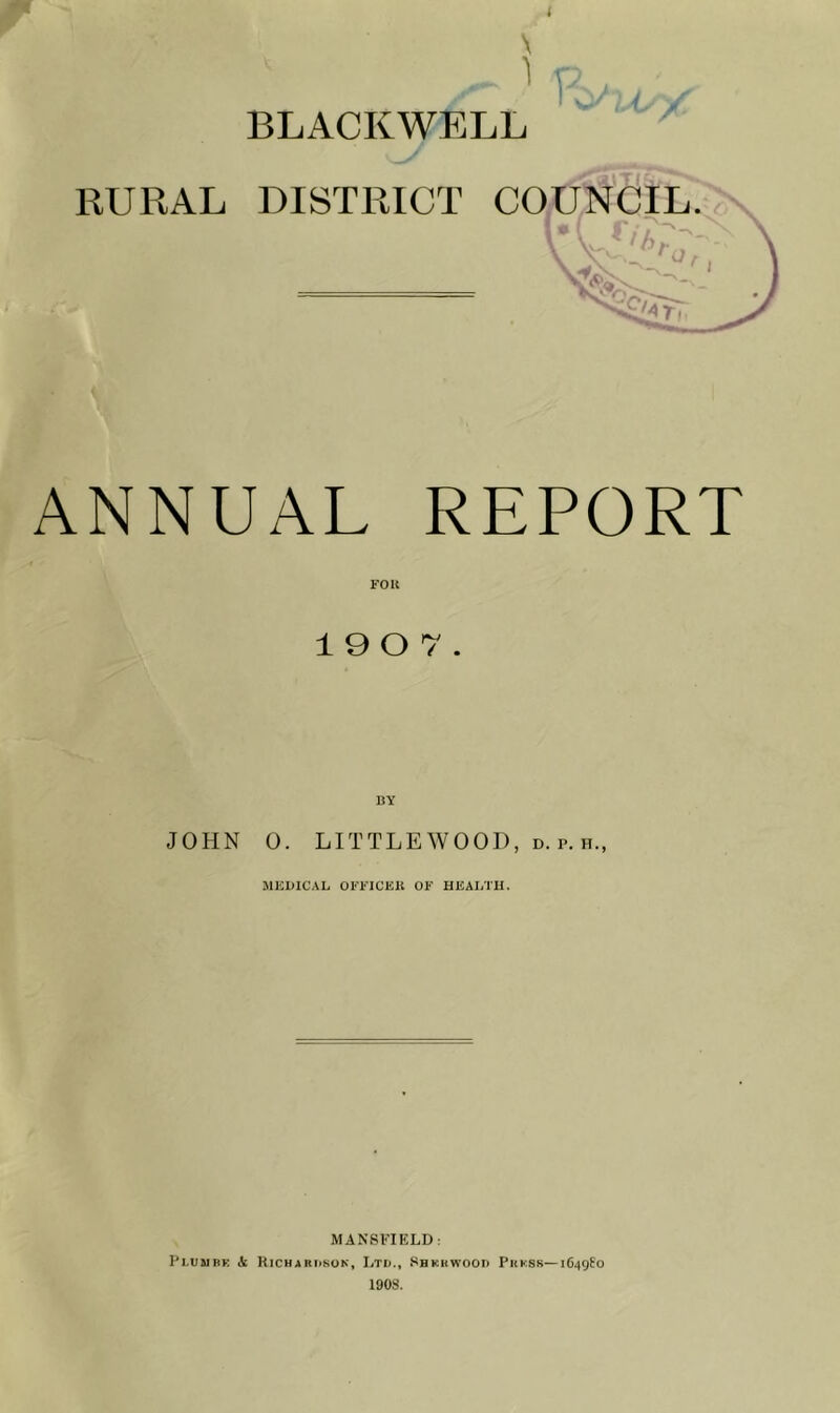 1 > BLACKWELL RURAL DISTRICT COUNCIL. n /-s_ ^ ANNUAL REPORT 19 0 7. BY JOHN 0. LITTLEWOOD, d. p. h., MEDICAL OEEICEIt OF HEALTU. MANSFIELD: Pi.uuBK A Kichardsun, Ltd., Shkrwood Phksr—iG^gfo 1908.