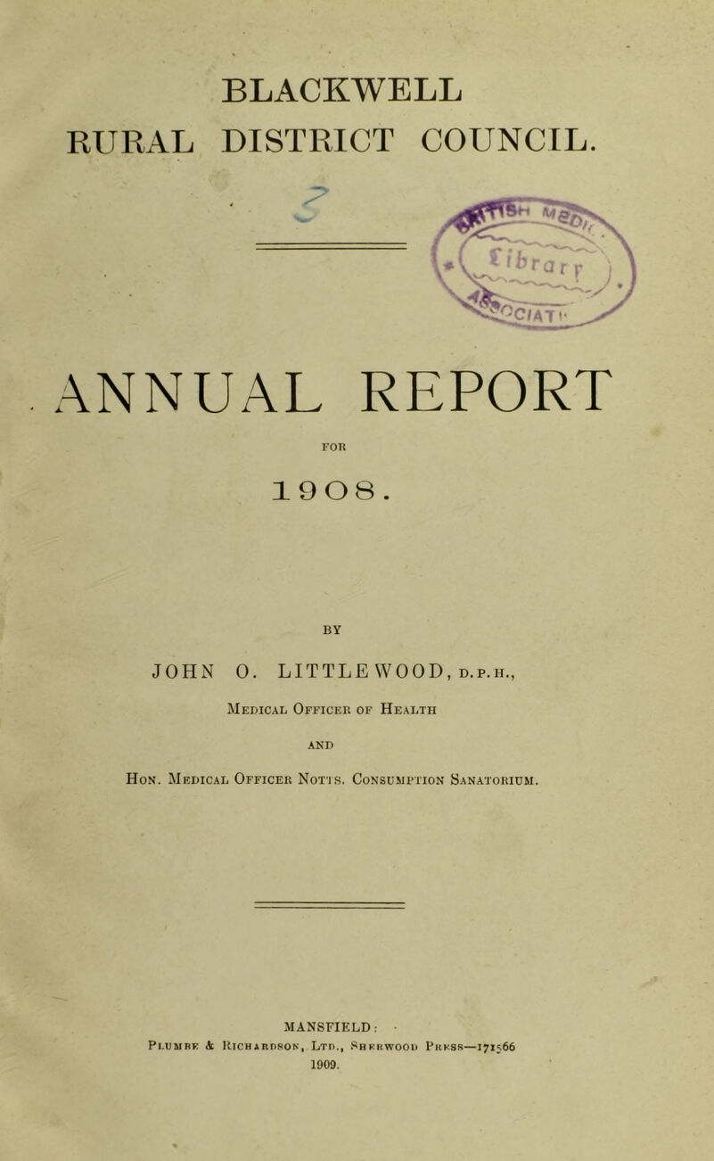 BLACKWELL RURAL DISTRICT COUNCIL. ANNUAL REPORT 1908. BY JOHN 0. LITTLE WOOD, d.p.h., Medical Officer of Health and Hon. Medical Officer Notis. Consumption Sanatorium. MANSFIELD: Pi.umbe A Richardson, Ltd., Sherwood Press—171566 1909.