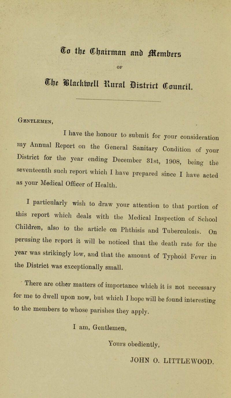 tlj£ Chairman and ffitnxbtvs OF ®!« #ladttotll liural Diatrirt (tounril. Gentlemen, I have the honour to submit for your consideration my Annual Report on the General Sanitary Condition of your District for the year ending December 81st, 1908, being the seventeenth such report which I have prepared since I have acted as your Medical Officer of Health. I particularly wish to draw your attention to that portion of this lepoit which deals with the Medical Inspection of School Children, also to the article on Phthisis and Tuberculosis. On perusing the report it will be noticed that the death rate for the year was strikingly low, and that the amount of Typhoid Fever in the District was exceptionally small. There are other matters of importance which it is not necessary lor me to dwell upon now, but which I hope will be found interesting O to the members to whose parishes they apply. I am, Gentlemen, Yours obediently,