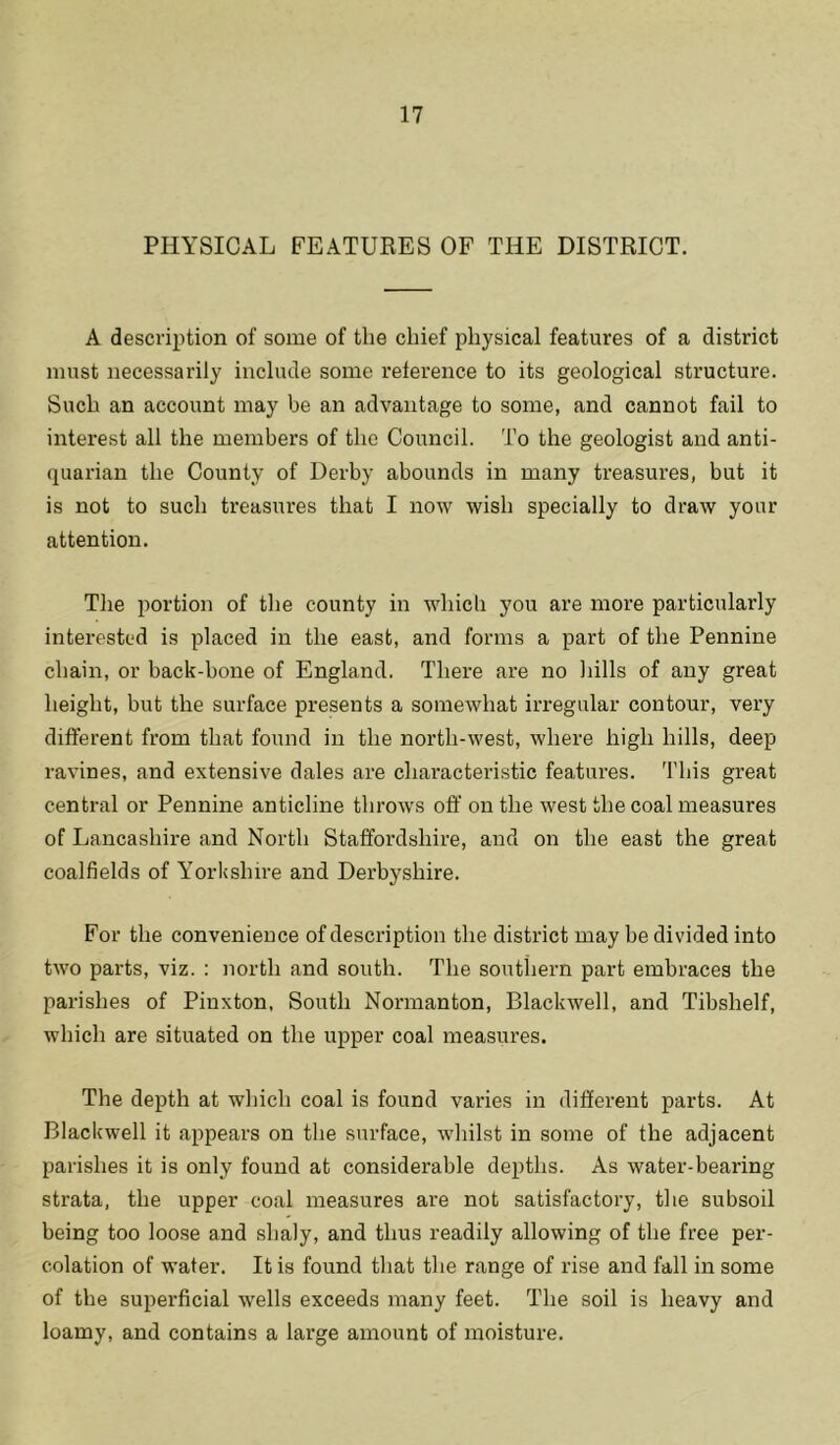 PHYSICAL FEATURES OF THE DISTRICT. A description of some of the chief physical features of a district must necessarily include some reference to its geological structure. Such an account may be an advantage to some, and cannot fail to interest all the members of the Council. To the geologist and anti- quarian the County of Derby abounds in many treasures, but it is not to such treasures that I now wish specially to draw your attention. The portion of the county in which you are more particularly interested is placed in the east, and forms a part of the Pennine chain, or back-bone of England. There are no hills of any great height, but the surface presents a somewhat irregular contour, very different from that found in the north-west, where high hills, deep ravines, and extensive dales are characteristic features. This great central or Pennine anticline throws off on the west the coal measures of Lancashire and North Staffordshire, and on the east the great coalfields of Yorkshire and Derbyshire. For the convenience of description the district may be divided into two parts, viz. : north and south. The southern part embraces the parishes of Pinxton, South Normanton, Blackwell, and Tibshelf, which are situated on the upper coal measures. The depth at which coal is found varies in different parts. At Blackwell it appears on the surface, whilst in some of the adjacent parishes it is only found at considerable depths. As water-bearing strata, the upper coal measures are not satisfactory, the subsoil being too loose and shaly, and thus readily allowing of the free per- colation of water. It is found that the range of rise and fall in some of the superficial wells exceeds many feet. The soil is heavy and loamy, and contains a large amount of moisture.