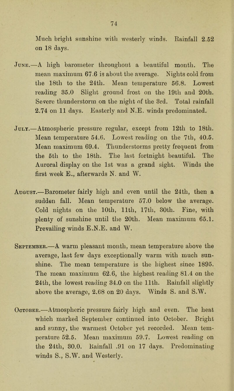 Much bright sunshine with westerly winds. Rainfall 2.52 on 18 days. June.—A high barometer throughout a beautiful month. The mean maximum 67.6 is about the average. Nights cold from the 18th to the 24th. Mean temperature 56.8. Lowest reading 35.0 Slight ground frost on the 19th and 20th. Severe thunderstorm on the night of the 3rd. Total rainfall 2.74 on 11 days. Easterly and N.E. winds predominated. July.—Atmospheric pressure regular, except from 12th to 18th. Mean temperature 54.6. Lowest reading on the 7tli, 40.5. Mean maximum 69.4. Thunderstorms pretty frequent from the 5th to the 18th. The last fortnight beautiful. The Auroral display on the 1st was a grand sight. Winds the first week E., afterwards N. and W. August.—Barometer fairly high and even until the 24th, then a sudden fall. Mean temperature 57.0 below the average. Cold nights on the 10th, 11th, 17th, 30th. Fine, with plenty of sunshine until the 20th. Mean maximum 65.1. Prevailing winds E.N.E. and W. September.—A warm pleasant month, mean temperature above the average, last few days exceptionally warm with much sun- shine. The mean temperature is the highest since 1895. The mean maximum 62.6, the highest reading 81.4 on the 24th, the lowest reading 34.0 on the 11th. Rainfall slightly above the average, 2.68 on 20 days. Winds S. and S.W. Ootober.—Atmospheric pressure fairly high and even. The heat which marked September continued into October. Bright and sunny, the warmest October yet recorded. Mean tem- perature 52.5. Mean maximum 59.7. Lowest reading on the 24th, 30.0. Rainfall .91 on 17 days. Predominating winds S., S.W. and Westerly.