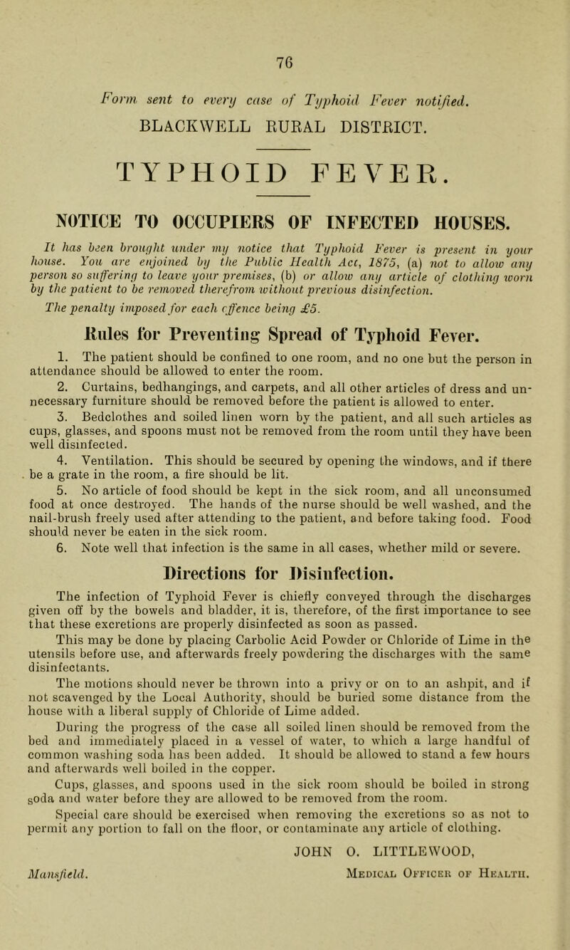 Form sent to every case of Typhoid Fever notified. BLACKWELL RURAL DISTRICT. TYPHOID FEVER. NOTICE TO OCCUPIERS OF INFECTED HOUSES. It has been brought tinder my notice that Typhoid Fever is present in your house. You are enjoined by the Public Health Act, 1875, (a) not to allow any person so suffering to leave your premises, (b) or allow any article of clothing ivorn by the patient to be removed therefrom without previous disinfection. The penalty imposed for each cffencc being £5. Rules for Preventing Spread of Typhoid Fever. 1. The patient should be confined to one room, and no one but the person in attendance should be allowed to enter the room. 2. Curtains, bedhangings, and carpets, and all other articles of dress and un- necessary furniture should be removed before the patient is allowed to enter. 3. Bedclothes and soiled linen worn by the patient, and all such articles as cups, glasses, and spoons must not be removed from the room until they have been well disinfected. 4. Ventilation. This should be secured by opening the windows, and if there be a grate in the room, a fire should be lit. 5. No article of food should be kept in the sick room, and all unconsumed food at once destroyed. The hands of the nurse should be well washed, and the nail-brush freely used after attending to the patient, and before taking food. Food should never be eaten in the sick room. 6. Note well that infection is the same in all cases, whether mild or severe. Directions for Disinfection. The infection of Typhoid Fever is chiefly conveyed through the discharges given off by the bowels and bladder, it is, therefore, of the first importance to see that these excretions are properly disinfected as soon as passed. This may be done by placing Carbolic Acid Powder or Chloride of Lime in the utensils before use, and afterwards freely powdering the discharges with the same disinfectants. The motions should never be thrown into a privy or on to an ashpit, and if not scavenged by the Local Authority, should be buried some distance from the house with a liberal supply of Chloride of Lime added. During the progress of the case all soiled linen should be removed from the bed and immediately placed in a vessel of water, to which a large handful of common washing soda has been added. It should be allowed to stand a few hours and afterwards well boiled in the copper. Cups, glasses, and spoons used in the sick room should be boiled in strong soda and water before they are allowed to be removed from the room. Special care should be exercised when removing the excretions so as not to permit any portion to fall on the floor, or contaminate any article of clothing. JOHN O. LITTLEWOOD,
