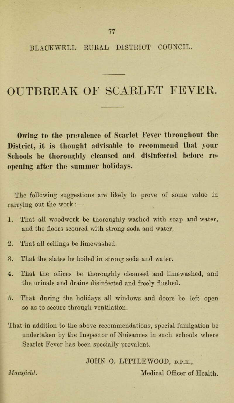 BLACKWELL RUKAL DISTRICT COUNCIL. OUTBREAK OF SCARLET FEVER. Owing to the prevalence of Scarlet Fever throughout the District, it is thought advisable to recommend that your Schools be thoroughly cleansed and disinfected before re- opening after the summer holidays. The following suggestions are likely to prove of some value in carrying out the work :— 1. That all woodwork be thoroughly washed with soap and water, and the floors scoured with strong soda and water. 2. That all ceilings be limewashed. 3. That the slates be boiled in strong soda and water. 4. That the offices be thoroughly cleansed and limewashed, and the urinals and drains disinfected and freely flushed. 5. That during the holidays all windows and doors be left open so as to secure through ventilation. That in addition to the above recommendations, special fumigation be undertaken by the Inspector of Nuisances in such schools where Scarlet Fever has been specially prevalent. JOHN 0. LITTLEWOOD, d.p.h.,