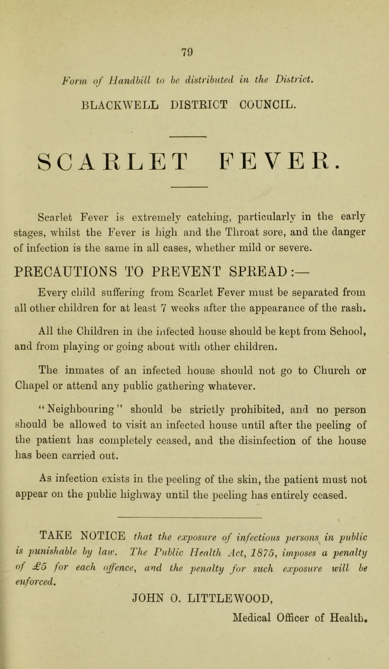 Form of Handbill to be distributed in the District. BLACKWELL DISTRICT COUNCIL. SCARLET FEVER. Scarlet Fever is extremely catching, particularly in the early stages, whilst the Fever is high and the Throat sore, and the danger of infection is the same in all cases, whether mild or severe. PRECAUTIONS TO PREVENT SPREAD Every child suffering from Scarlet Fever must be separated from all other children for at least 7 weeks after the appearance of the rash. All the Children in the infected house should be kept from School, and from playing or going about with other children. The inmates of an infected house should not go to Church or Chapel or attend any public gathering whatever. “Neighbouring” should be strictly prohibited, and no person should be allowed to visit an infected house until after the peeling of the patient has completely ceased, and the disinfection of the house has been carried out. As infection exists in the peeling of the skin, the patient must not appear on the public highway until the peeling has entirely ceased. TAKE NOTICE that the exposure of infectious persons in public is punishable bij law. The Public Health Act, 1875, imposes a penalty of £5 for each offence, and the penalty for such exposure will be enforced. JOHN 0. LITTLEWOOD,