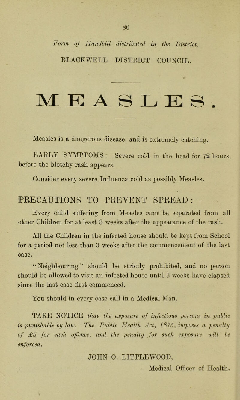 Form oj Handbill, distributed in the District. BLACKWELL DISTRICT COUNCIL. MEASLES. Measles is a dangerous disease, and is extremely catching. EARLY SYMPTOMS: Severe cold in the head for 72 hours, before the blotchy rash appears. Consider every severe Influenza cold as possibly Measles. PRECAUTIONS TO PREVENT SPREAD:— Every child suffering from Measles must be separated from all other Children for at least 3 weeks after the appearance of the rash. All the Children in the infected house should be kept from School for a period not less than 3 weeks after the commencement of the last case. “Neighbouring” should be strictly prohibited, and no person should be allowed to visit an infected house until 3 weeks have elapsed since the last case first commenced. You should in every case call in a Medical Man. TAKE NOTICE that the exposure of infectious persons in public is punishable by law. The Public Health Act, 1875, imposes a penalty of £5 for each offence, and the penalty for such exposure will be enforced. JOHN 0. LITTLEWOOD,