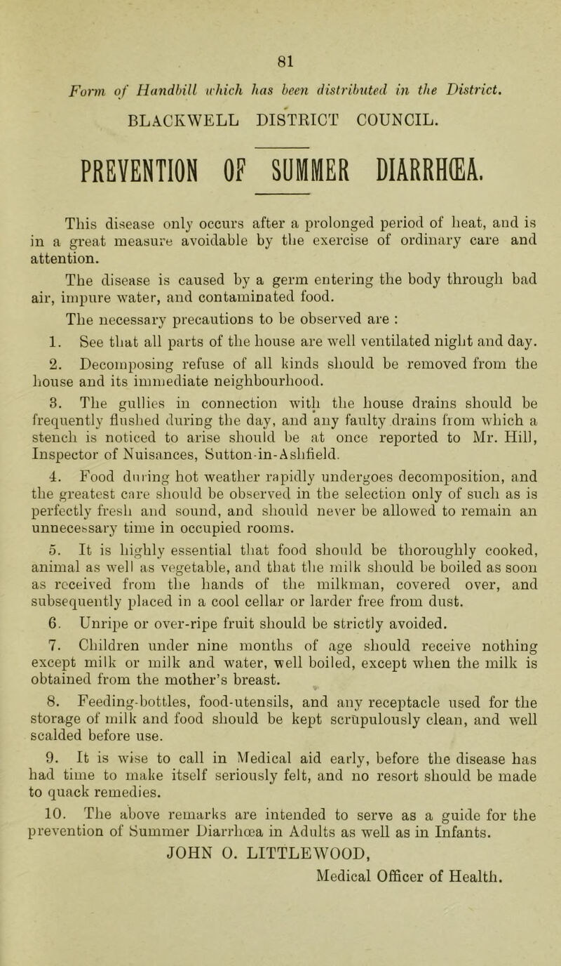 Form of Handbill which has been distributed in the District. BLACKWELL DISTRICT COUNCIL. PREVENTION OF SUMMER DIARRtKEA. This disease only occurs after a prolonged period of heat, and is in a great measure avoidable by the exercise of ordinary care and attention. The disease is caused by a germ entering the body through bad air, impure water, and contaminated food. The necessary precautions to be observed are : 1. See that all parts of the house are well ventilated night and day. 2. Decomposing refuse of all kinds should be removed from the house and its immediate neighbourhood. 3. The gullies in connection with the house drains should be frequently flushed during the day, and any faulty drains from which a stench is noticed to arise should be at once reported to Mr. Hill, Inspector of Nuisances, Sutton in-Ashfield. 4. Food during hot weather rapidly undergoes decomposition, and the greatest care should be observed in the selection only of such as is perfectly fresh and sound, and should never be allowed to remain an unnecessary time in occupied rooms. 5. It is highly essential that food should be thoroughly cooked, animal as well as vegetable, and that the milk should be boiled as soon as received from the hands of the milkman, covered over, and subsequently placed in a cool cellar or larder free from dust. 6. Unripe or over-ripe fruit should be strictly avoided. 7. Children under nine months of age should receive nothing except milk or milk and water, well boiled, except when the milk is obtained from the mother’s breast. 8. Feeding-bottles, food-utensils, and any receptacle used for the storage of milk and food should be kept scrupulously clean, and well scalded before use. 9. It is wise to call in Medical aid early, before the disease has had time to make itself seriously felt, and no resort should be made to quack remedies. 10. The above remarks are intended to serve as a guide for the prevention of Summer Diarrhoea in Adults as well as in Infants. JOHN 0. LITTLEWOOD,