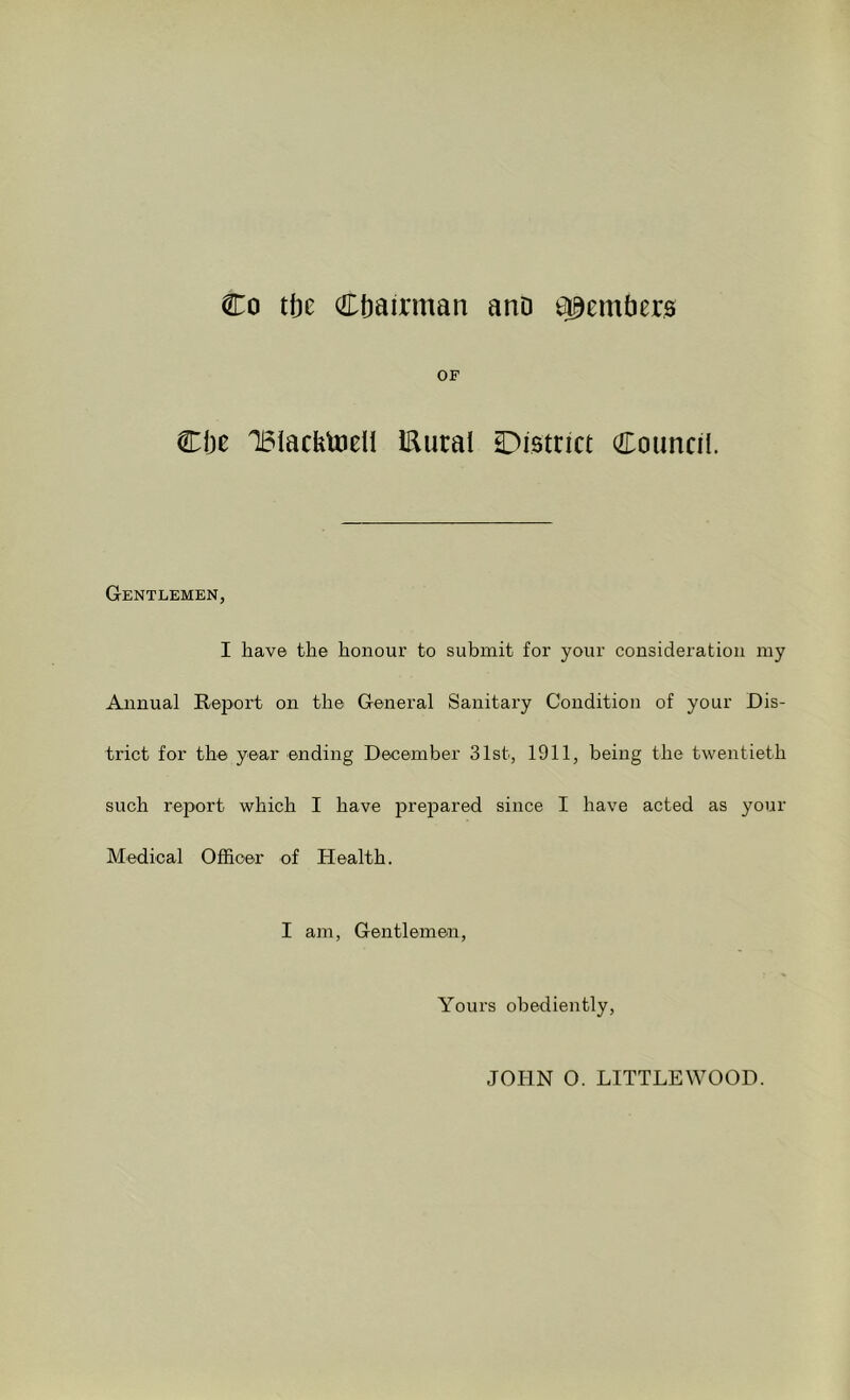 Co tbe Chairman ano ^emticr0 OF Che TBiackUieU IRutai District Council. Gentlemen, I have the honour to submit for your consideration my Annual Report on the General Sanitary Condition of your Dis- trict for the year ending December 31st, 1911, being the twentieth such report which I have larejDared since I have acted as your Medical Officer of Health. I am. Gentlemen, Yours obediently. JOPIN O. LITTLEWOOD.