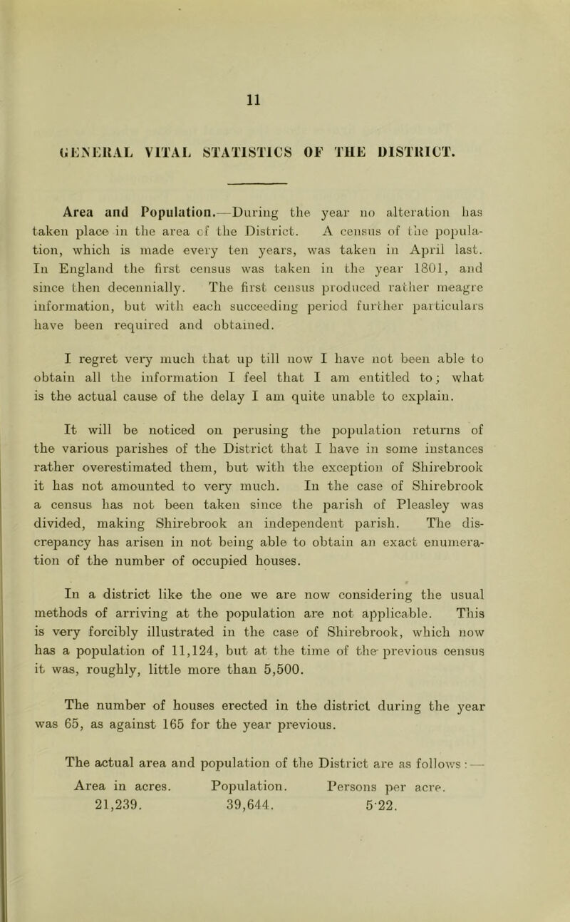 (;i:m:i{al vitai. statistics of the district. Area and Population.- During tlie year no alteration has taken place in the area cf the District. A census of the popula- tion, which is made every ten years, was taken in April last. In England the first census was taken in the year 1801, and since then decennially. The first census produced rather meagre information, but with each succeeding period further paiticulars have been required and obtained. I regret very much that up till now I have not been able to obtain all the information I feel that I am entitled to; what is the actual cause of the delay I am quite unable to explain. It will be noticed on perusing the population returns of the various parishes of the District that I have in some instances rather overestimated them, but with the exception of Shirebrook it has not amounted to very mucli. In the case of Shirebrook a census has not been taken since the parish of Pleasley was divided, making Shirebrook an independent parish. The dis- crepancy has arisen in not being able to obtain an exact enumera- tion of the number of occupied houses. In a district like the one we are now considering the usual methods of arriving at the population are not applicable. This is very forcibly illustrated in the case of Shirebrook, which now has a population of 11,124, but at the time of the-previous census it was, roughly, little more than 5,500. The number of houses erected in the district during the year was 65, as against 165 for the year previous. The actual area and population of the District are as follows; — Area in acres. Population. Persons per acre. 21,239. 39,644. 5-22.